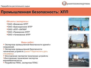Промышленная безопасность: ХПП Объекты экспертизы : ОАО «Вязовское ХПП»  ОАО «Краснодонское ХПП»  ООО «ХПП «ЛИПКИ»  ОАО «Приморское ХПП»  ООО «Чилековское ХПП»  Виды работ : Экспертиза промышленной безопасности зданий и сооружений; Экспертиза промышленной безопасности технических устройств: ( каких? Перечислить-дать специфику); Изготовление паспортов технических устройств; Изготовление технических паспортов взрывобезопасности;  Разработка ПЛАС, экспертиза ПЛАС. Переработка растительного сырья 