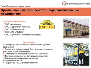Промышленная безопасность :  перерабатывающие предприятия Переработка растительного сырья Объекты экспертизы : ООО «Мельзавод»  ООО «Сарептская мельница  ООО «ВГМЗ Сарепта»  ООО «ВГЗ «РОДОС»  ООО «Руднянский солодовенный завод »   Виды работ : Экспертиза промышленной безопасности зданий и сооружений; Экспертиза промышленной безопасности технических устройств: норий, конвейеров; Изготовление паспортов технических устройств; Изготовление паспортов аспирационных систем; Изготовление технических паспортов взрывобезопасности; Разработка ПЛАС, экспертиза ПЛАС. 