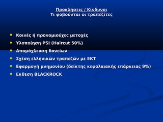 Προκλήσεις / Κίνδυνοι
                 Τι φοβούνται οι τραπεζίτες



   Κοινές ή προνομιούχες μετοχές
   Υλοποίηση PSI (Haircut 50%)
   Απομόχλευση δανείων
   Σχέση ελληνικών τραπεζών με ΕΚΤ
   Εφαρμογή μνημονίου (δείκτης κεφαλαιακής επάρκειας 9%)
   Εκθεση BLACKROCK
 