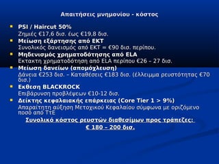 Απαιτήσεις μνημονίου - κόστος

   PSI / Haircut 50%
    Ζημιές €17,6 δισ. έως €19,8 δισ.
   Μείωση εξάρτησης από ΕΚΤ
    Συνολικός δανεισμός από ΕΚΤ = €90 δισ. περίπου.
   Μηδενισμός χρηματοδότησης από ELA
    Εκτακτη χρηματοδότηση από ELA περίπου €26 – 27 δισ.
   Μείωση δανείων (απομόχλευση)
    Δάνεια €253 δισ. – Καταθέσεις €183 δισ. (έλλειμμα ρευστότητας €70
    δισ.)
   Εκθεση BLACKROCK
    Επιβάρυνση προβλέψεων €10-12 δισ.
   Δείκτης κεφαλαιακής επάρκειας (Core Tier 1 > 9%)
    Απαραίτητη αύξηση Μετοχικού Κεφαλαίου σύμφωνα με οριζόμενο
    ποσό από ΤτΕ
       Συνολικό κόστος ρευστών διαθεσίμων προς τράπεζες:
                            € 180 – 200 δισ.
 