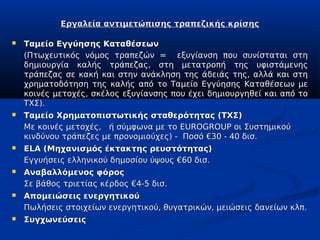 Εργαλεία αντιμετώπισης τραπεζικής κρίσης

   Ταμείο Εγγύησης Καταθέσεων
    (Πτωχευτικός νόμος τραπεζών = εξυγίανση που συνίσταται στη
    δημιουργία καλής τράπεζας, στη μετατροπή της υφιστάμενης
    τράπεζας σε κακή και στην ανάκληση της άδειάς της, αλλά και στη
    χρηματοδότηση της καλής από το Ταμείο Εγγύησης Καταθέσεων με
    κοινές μετοχές, σκέλος εξυγίανσης που έχει δημιουργηθεί και από το
    ΤΧΣ).
   Ταμείο Χρηματοπιστωτικής σταθερότητας (ΤΧΣ)
    Με κοινές μετοχές, ή σύμφωνα με το EUROGROUP οι Συστημικού
    κινδύνου τράπεζες με προνομιούχες) - Ποσό €30 - 40 δισ.
   ELA (Μηχανισμός έκτακτης ρευστότητας)
    Εγγυήσεις ελληνικού δημοσίου ύψους €60 δισ.
   Αναβαλλόμενος φόρος
    Σε βάθος τριετίας κέρδος €4-5 δισ.
   Απομειώσεις ενεργητικού
    Πωλήσεις στοιχείων ενεργητικού, θυγατρικών, μειώσεις δανείων κλπ.
   Συγχωνεύσεις
 