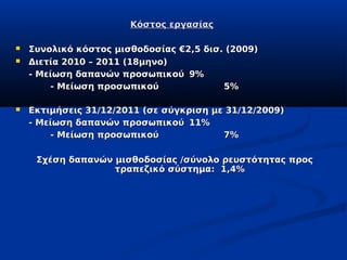 Κόστος εργασίας

   Συνολικό κόστος μισθοδοσίας €2,5 δισ. (2009)
   Διετία 2010 – 2011 (18μηνο)
    - Μείωση δαπανών προσωπικού 9%
        - Μείωση προσωπικού              5%

   Εκτιμήσεις 31/12/2011 (σε σύγκριση με 31/12/2009)
    - Μείωση δαπανών προσωπικού 11%
        - Μείωση προσωπικού              7%

     Σχέση δαπανών μισθοδοσίας /σύνολο ρευστότητας προς
                   τραπεζικό σύστημα: 1,4%
 