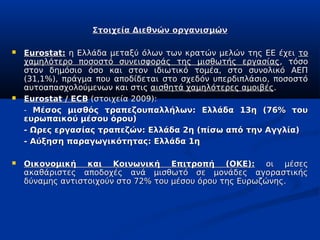Στοιχεία Διεθνών οργανισμών

   Eurostat: η Ελλάδα μεταξύ όλων των κρατών μελών της ΕΕ έχει το
    χαμηλότερο ποσοστό συνεισφοράς της μισθωτής εργασίας, τόσο
    στον δημόσιο όσο και στον ιδιωτικό τομέα, στο συνολικό ΑΕΠ
    (31,1%), πράγμα που αποδίδεται στο σχεδόν υπερδιπλάσιο, ποσοστό
    αυτοαπασχολούμενων και στις αισθητά χαμηλότερες αμοιβές.
   Eurostat / ECB (στοιχεία 2009):
    - Μέσος μισθός τραπεζουπαλλήλων: Ελλάδα 13η (76% του
    ευρωπαικού μέσου όρου)
    - Ωρες εργασίας τραπεζών: Ελλάδα 2η (πίσω από την Αγγλία)
    - Αύξηση παραγωγικότητας: Ελλάδα 1η

   Οικονομική και Κοινωνική Επιτροπή (ΟΚΕ): οι μέσες
    ακαθάριστες αποδοχές ανά μισθωτό σε μονάδες αγοραστικής
    δύναμης αντιστοιχούν στο 72% του μέσου όρου της Ευρωζώνης.
 