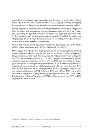 μενης αξίας σε σταθερές τιμές σημειώθηκε στο δευτερογενή τομέα όπου έφθασε
το 8,8% το 2010, μετά από μία μείωση 4,6% το 2009, κυρίως λόγω της πτώσης της
δραστηριότητας της βιομηχανίας, της ενέργειας και του κατασκευαστικού κλάδου.
Επίσης, στη μείωση του συνολικού προϊόντος συνετέλεσε ο τομέας των υπηρεσιών
λόγω της σημαντικής υποχώρησης της προστιθέμενης αξίας που παράγει. Αναλυ-
τικά, η ακαθάριστη προστιθέμενη αξία του τομέα των υπηρεσιών μειώθηκε κατά
5,1% σε σταθερές τιμές το 2010, έναντι μείωσης κατά 1,7% το 2009. Οι κλάδοι των
υπηρεσιών με την μεγαλύτερη πτώση είναι ο κλάδος του εμπορίου, των ξενοδοχείων,
εστιατορίων, και μεταφορών – επικοινωνιών.
Αύξηση παρουσίασε μόνο η προστιθέμενη αξία του πρωτογενή τομέα κατά 12,3%
το 2010, μετά από αυξήσεις κατά 9,3% το 2009 και 10,1% το 200838.
Όσον αφορά την εξέλιξη του πληθωρισμού, παρά την υποχώρηση της ζήτησης
και τη μείωση του κόστους εργασίας ανά μονάδα προϊόντος, ο ρυθμός ανόδου του
Εναρμονισμένου Δείκτη Τιμών Καταναλωτή (ΕνΔΤΚ) εμφάνισε έντονη επιτάχυνση
από 2,3% τον Ιανουάριο του 2010 σε 5,7% το Σεπτέμβριο (Διάγραμμα 63), φθάνο-
ντας στο υψηλότερο σημείο από τον Αύγουστο του 1997, ενώ στην συνέχεια υποχώ-
ρησε ελαφρά και το Δεκέμβριο διαμορφώθηκε στο 5,2%. Άνοδο σε υψηλό επίπεδο
παρουσίασε και ο πυρήνας του πληθωρισμού, από 1,4% τον Ιανουάριο του 2010,
στο 3,9% τον Αύγουστο, για να υποχωρήσει στο 3,0% το Δεκέμβριο. Ο μέσος ετή-
σιος ρυθμός αύξησης του ΕνΔΤΚ έφθασε το 4,7% από 1,4% το 2009, ενώ το μέσο
επίπεδο του πυρήνα του πληθωρισμού διαμορφώθηκε στο 3,0% από 2,2% το 2009.
Ταυτόχρονα, ο ρυθμός αύξησης του ΕνΔΤΚ στη ζώνη του ευρώ από 0,3% το 2009
αυξήθηκε στο 1,6% το 2010.




8.	Τράπεζα	της	Ελλάδος,	«Έκθεση	του	Διοικητή	για	το	έτος	200»,	Απρίλιος	20.




INE/-                                  2011                        1
 