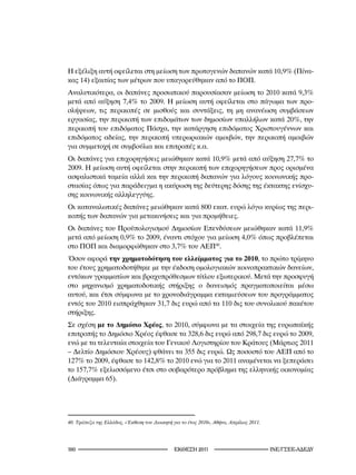 Η εξέλιξη αυτή οφείλεται στη μείωση των πρωτογενών δαπανών κατά 10,9% (Πίνα-
κας 14) εξαιτίας των μέτρων που υπαγορεύθηκαν από το ΠΟΠ.
Αναλυτικότερα, οι δαπάνες προσωπικού παρουσίασαν μείωση το 2010 κατά 9,3%
μετά από αύξηση 7,4% το 2009. Η μείωση αυτή οφείλεται στο πάγωμα των προ-
σλήψεων, τις περικοπές σε μισθούς και συντάξεις, τη μη ανανέωση συμβάσεων
εργασίας, την περικοπή των επιδομάτων των δημοσίων υπαλλήλων κατά 20%, την
περικοπή του επιδόματος Πάσχα, την κατάργηση επιδόματος Χριστουγέννων και
επιδόματος αδείας, την περικοπή υπερωριακών αμοιβών, την περικοπή αμοιβών
για συμμετοχή σε συμβούλια και επιτροπές κ.α.
Οι δαπάνες για επιχορηγήσεις μειώθηκαν κατά 10,9% μετά από αύξηση 27,7% το
2009. Η μείωση αυτή οφείλεται στην περικοπή των επιχορηγήσεων προς ορισμένα
ασφαλιστικά ταμεία αλλά και την περικοπή δαπανών για λόγους κοινωνικής προ-
στασίας όπως για παράδειγμα η ακύρωση της δεύτερης δόσης της έκτακτης ενίσχυ-
σης κοινωνικής αλληλεγγύης.
Οι καταναλωτικές δαπάνες μειώθηκαν κατά 800 εκατ. ευρώ λόγω κυρίως της περι-
κοπής των δαπανών για μετακινήσεις και για προμήθειες.
Οι δαπάνες του Προϋπολογισμού Δημοσίων Επενδύσεων μειώθηκαν κατά 11,9%
μετά από μείωση 0,9% το 2009, έναντι στόχου για μείωση 4,0% όπως προβλέπεται
στο ΠΟΠ και διαμορφώθηκαν στο 3,7% του ΑΕΠ40.
Όσον αφορά την χρηματοδότηση του ελλείμματος για το 2010, το πρώτο τρίμηνο
του έτους χρηματοδοτήθηκε με την έκδοση ομολογιακών κοινοπρακτικών δανείων,
εντόκων γραμματίων και βραχυπρόθεσμων τίτλου εξωτερικού. Μετά την προσφυγή
στο μηχανισμό χρηματοδοτικής στήριξης ο δανεισμός πραγματοποιείται μέσω
αυτού, και έτσι σύμφωνα με το χρονοδιάγραμμα εκταμιεύσεων του προγράμματος
εντός του 2010 εισπράχθηκαν 31,7 δις ευρώ από τα 110 δις του συνολικού πακέτου
στήριξης.
Σε σχέση με το Δημόσιο Χρέος, το 2010, σύμφωνα με τα στοιχεία της ευρωπαϊκής
επιτροπής το Δημόσιο Χρέος έφθασε τα 328,6 δις ευρώ από 298,7 δις ευρώ το 2009,
ενώ με τα τελευταία στοιχεία του Γενικού Λογιστηρίου του Κράτους (Μάρτιος 2011
– Δελτίο Δημόσιου Χρέους) φθάνει τα 355 δις ευρώ. Ως ποσοστό του ΑΕΠ από το
127% το 2009, έφθασε το 142,8% το 2010 ενώ για το 2011 αναμένεται να ξεπεράσει
το 157,7% εξελισσόμενο έτσι στο σοβαρότερο πρόβλημα της ελληνικής οικονομίας
(Διάγραμμα 65).




40.	Τράπεζα	της	Ελλάδος,	«Έκθεση	του	Διοικητή	για	το	έτος	200»,	Αθήνα,	Απρίλιος	20.




10                                             2011                               INE/-
 