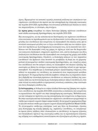 όρους. Προκειμένου να καταστεί εφικτή η ποσοτική ανάλυση των επιπτώσεων των
«πράσινων» επενδύσεων στο προϊόν και την απασχόληση της ελληνικής οικονομίας
την περίοδο 2010-2020, σχεδιάσθηκε ένα συνεκτικό μεθοδολογικό πλαίσιο το οποίο
και παρουσιάζεται, εν συντομία, στη συνέχεια.
Σε πρώτη φάση εκτιμήθηκε το ετήσιο διάνυσμα ζήτησης πράσινων επενδύσεων
κατά κλάδο οικονομικής δραστηριότητας, την περίοδο 2010-2020.
Πιο συγκεκριμένα, για την κατασκευή του διανύσματος των πράσινων επενδύσεων
είναι αναγκαίο να προσδιοριστούν και να εξειδικευτούν: (α) το είδος και το φυσικό
μέγεθος των επενδύσεων που αναμένεται να υλοποιηθούν στο πλαίσιο αυτό, (β) το
συνολικό οικονομικό μέγεθος των εν λόγω επενδύσεων αλλά και του κύκλου εργα-
σιών που σχετίζεται με τη συντήρηση και λειτουργία τους, (γ) το ποσοστό των επεν-
δύσεων που θα δαπανηθεί εντός της χώρας σε σχέση με αυτό που θα διοχετευθεί
για εισαγωγές εξοπλισμού, υπηρεσιών, προϊόντων, κλπ., από το εξωτερικό, και (δ) η
ανάλυση των επενδύσεων που θα υλοποιηθούν στο εσωτερικό της χώρας ανά κλάδο
οικονομικής δραστηριότητας. Επιπλέον, η υλοποίηση κάποιων εκ των παραπάνω
επενδύσεων και δράσεων είναι δυνατόν να μεταβάλλει τη δομή και τα χαρακτη-
ριστικά συγκεκριμένων κλάδων οικονομικής δραστηριότητας, και επομένως μέρος
των επενδύσεων που θα ανέμενε κανείς να υλοποιηθούν στο πλαίσιο εξέλιξης της
οικονομίας με βάση ένα σενάριο αναμενόμενης ανάπτυξης τελικά να μην πραγμα-
τοποιηθούν. Για παράδειγμα η υλοποίηση μέτρων εξοικονόμησης ενέργειας είναι
πιθανό να περιορίσει τις επενδύσεις για κατασκευή νέων παραγωγικών μονάδων
ηλεκτρισμού. Η επιχειρούμενη ανάλυση λαμβάνει υπόψη όλες τις παραπάνω εξελί-
ξεις (δηλαδή την υλοποίηση πράσινων επενδύσεων σε κάποιους κλάδους της οικο-
νομίας αλλά και τη συνεπαγόμενη μη υλοποίηση κάποιων άλλων επενδύσεων), έτσι
ώστε τελικά να υπολογισθούν οι πραγματικές συνολικές επιπτώσεις στην οικονομία
και στους διαφόρους κλάδους της.
Σε δεύτερη φάση, με δεδομένο το ετήσιο κλαδικό διάνυσμα της ζήτησης των «πράσι-
νων» επενδύσεων, την περίοδο 2010-2020, αναλύονται οι επιπτώσεις που αναμένεται
να προκαλέσουν στο προϊόν και στην απασχόληση της οικονομίας. Μεθοδολογικά,
για την εκτίμηση του προϊόντος και της απασχόλησης που αναμένεται να δημιουργη-
θεί στην οικονομία από την υλοποίηση των «πράσινων» επενδύσεων εφαρμόστηκε το
υπόδειγμα εισροών-εκροών (input-output model). Συγκεκριμένα χρησιμοποιείθηκε
το κλειστό στατικό υπόδειγμα εισροών-εκροών (General Equilibrium Model-GEM).
Το συγκεκριμένο υπόδειγμα επιλέχτηκε γιατί μας δίνει τη δυνατότητα, εξαιτίας
μιας διαταραχής της τελικής ζήτησης π.χ. «πράσινες» επενδύσεις, να εκτιμήσουμε
τα άμεσα (στους κλάδους όπου υλοποιούνται οι επενδύσεις), τα έμμεσα (εξαιτίας
των διακλαδικών σχέσεων της οικονομάς) καθώς και τα προκαλούμενα (εξαιτίας
της αύξησης των εισοδημάτων) αποτελέσματα στο εξεταζόμενο μέγεθος π.χ. προϊόν,


2                                2011                     INE/-
 