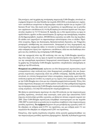 Στη συνέχεια, από τη χρήση της συνάρτησης παραγωγής Cobb-Douglas, συνολικά, τα
ευρήματα δείχνουν ότι στην Ελλάδα την περίοδο 2010-2010, η υλοποίηση των «πράσι-
νων» επενδύσεων αναμένεται να δημιουργήσει επιπλέον προϊόν ίσο με περίπου 3,25
δισεκατ. € κατ’ έτος. Στο ποσό αυτό του προϊόντος αν προσθέσουμε και το μέγεθος
των «πράσινων» επενδύσεων (4,1-4,4 δις € ετησίως) το συνολικό προϊόν κατ’ έτος προ-
σεγγίζει περίπου τα 7,3-7,5 δισεκατ. €. Δηλαδή, και οι δύο προσεγγίσεις ως προς το
προϊόν δίνουν, σχεδόν, τα ίδια αποτελέσματα. Σε σχέση με την απασχόληση, εκτιμάται
ότι θα δημιουργηθούν, περίπου, 209.000 θέσεις εργασίας για κάθε έτος της περιόδου.
Οι κλάδοι που εμφανίζουν τα σημαντικότερα αποτελέσματα είναι οι κλάδοι: Προϊ-
όντα γεωργίας, θήρας και δασοκομίας, Κατασκευαστικές Εργασίες, και Υπηρεσίες
μεταφορών, αποθήκευσης και επικοινωνιών. Αναφορικά με τους περιορισμούς της
συγκεκριμένης εφαρμογής αξίζει να τονιστεί η ευαισθησία των αποτελεσμάτων μας
στην εκτίμηση του ύψους των «πράσινων» επενδύσεων, αλλά και στα διαθέσιμα στοι-
χεία και στις υποθέσεις της συνάρτησης Cobb-Douglas.
Από την εφαρμογή τόσο της ΙΟ ανάλυσης όσο και της Cobb-Douglas προσέγγι-
σης είναι σαφές ότι, ενώ ως προς το προϊόν τα αποτελέσματα είναι σχεδόν τα ίδια,
για την απασχόληση προκύπτουν διαφορετικά αποτελέσματα. Συγκεκριμένα από
τη χρήση της συνάρτησης Cobb-Douglas προκύπτει υπερδιπλάσια απασχόληση σε
σχέση με την ΙΟ ανάλυση.
Θεωρητικά και μεθοδολογικά, πρόκειται για δύο διαφορετικές προσεγγίσεις αφού
ενσωματώνουν στην ανάλυσή τους τόσο διαφορετικές μεταβλητές όσο και διαφο-
ρετικές τεχνολογίες παραγωγής αλλά και μέθοδο εκτίμησης. Δηλαδή, βασίζονται,
συνολικά, σε εντελώς διαφορετικού τύπου συναρτήσεις παραγωγής, αφού στην ΙΟ
ανάλυση η σχέση που συνδέει τις εισροές με τις εκροές είναι γραμμική, σε αντίθεση
με την Cobb-Douglas που είναι μια πιο εύκαμπτη μορφή (πολυωνυμική). Τέλος, δύο
ακόμα σημαντικές διαφορές των υποδειγμάτων είναι ότι στην μαθηματική έκφραση
της συνάρτησης παραγωγής Cobb Douglas συμπεριλαμβάνεται ο συντελεστής παρα-
γωγής κεφάλαιο, ενώ στην ΙΟ ανάλυση δεν συμπεριλαμβάνεται.
Με βάση τα αποτελέσματα προέκυψε ότι στην ΙΟ ανάλυση για την παραγωγή μιας
μονάδος προϊόντος, συνολικά στην οικονομία, κατά μέσο όρο απαιτούνται 0,014
(άμεσος συντελεστής) μονάδες εργασίας, με βάση τον πίνακα εισροών-εκροών του
2005. Στην Cobb-Douglas προσέγγιση εκτιμήθηκε οικονομετρικά για την περίοδο
1988-2007 το κατά πόσο η εργασία και το κεφάλαιο συμβάλουν στην παραγωγή μιας
μονάδας προϊόντος. Τα ευρήματα δείχνουν ότι μια μεταβολή της εργασίας κατά 1%
θα οδηγήσει σε αύξηση κατά 0,72% του προϊόντος, και μια αύξηση κατά 1% του
κεφαλαίου θα οδηγήσει σε αύξηση κατά 0,28% του προϊόντος.
Επομένως, στην πρώτη περίπτωση εκτιμάται πόση εργασία χρησιμοποιήθηκε για
την παραγωγή μιας μονάδας προϊόντος βραχυχρόνια. Δηλαδή, τη δεδομένη χρονική


22                                 2011                      INE/-
 
