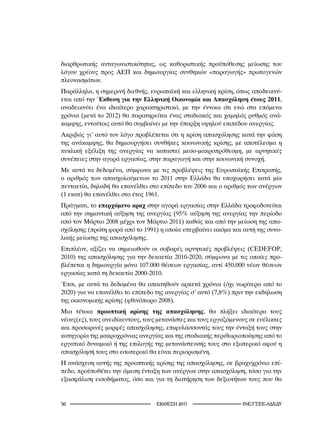 διαρθρωτικής ανταγωνιστικότητας, ως καθοριστικής προϋπόθεσης μείωσης του
λόγου χρέους προς ΑΕΠ και δημιουργίας συνθηκών «παραγωγής» πρωτογενών
πλεονασμάτων.
Παράλληλα, η σημερινή διεθνής, ευρωπαϊκή και ελληνική κρίση, όπως αποδεικνύ-
εται από την Έκθεση για την Ελληνική Οικονομία και Απασχόληση έτους 2011,
αναδεικνύει ένα ιδιαίτερο χαρακτηριστικό, με την έννοια ότι ενώ στα επόμενα
χρόνια (μετά το 2012) θα παρατηρείται ένας σταδιακός και χαμηλός ρυθμός ανά-
καμψης, εντούτοις αυτό θα συμβαίνει με την ύπαρξη υψηλού επιπέδου ανεργίας.
Ακριβώς γι’ αυτό τον λόγο προβλέπεται ότι η κρίση απασχόλησης κατά την φάση
της ανάκαμψης, θα δημιουργήσει συνθήκες κοινωνικής κρίσης, με αποτέλεσμα η
κυκλική εξέλιξη της ανεργίας να καταστεί μεσο-μακροπρόθεσμη, με αρνητικές
συνέπειες στην αγορά εργασίας, στην παραγωγή και στην κοινωνική συνοχή.
Με αυτά τα δεδομένα, σύμφωνα με τις προβλέψεις της Ευρωπαϊκής Επιτροπής,
ο αριθμός των απασχολούμενων το 2011 στην Ελλάδα θα υποχωρήσει κατά μία
πενταετία, δηλαδή θα επανέλθει στο επίπεδο του 2006 και ο αριθμός των ανέργων
(1 εκατ) θα επανέλθει στο έτος 1961.
Πράγματι, το επερχόμενο κραχ στην αγορά εργασίας στην Ελλάδα τροφοδοτείται
από την σημαντική αύξηση της ανεργίας (95% αύξηση της ανεργίας την περίοδο
από τον Μάρτιο 2008 μέχρι τον Μάρτιο 2011) καθώς και από την μείωση της απα-
σχόλησης (πρώτη φορά από το 1991) η οποία υπερβαίνει ακόμα και αυτή της συνο-
λικής μείωσης της απασχόλησης.
Επιπλέον, αξίζει να σημειωθούν οι σοβαρές αρνητικές προβλέψεις (CEDEFOP,
2010) της απασχόλησης για την δεκαετία 2010-2020, σύμφωνα με τις οποίες προ-
βλέπεται η δημιουργία μόνο 107.000 θέσεων εργασίας, αντί 450.000 νέων θέσεων
εργασίας κατά τη δεκαετία 2000-2010.
Έτσι, με αυτά τα δεδομένα θα απαιτηθούν αρκετά χρόνια (όχι νωρίτερα από το
2020) για να επανέλθει το επίπεδο της ανεργίας σ’ αυτό (7,8%) πριν την εκδήλωση
της οικονομικής κρίσης (φθινόπωρο 2008).
Μια τέτοια προοπτική κρίσης της απασχόλησης, θα πλήξει ιδιαίτερα τους
νέους(ες), τους ανειδίκευτους, τους μετανάστες και τους εργαζόμενους σε ευέλικτες
και προσωρινές μορφές απασχόλησης, επιφυλάσσοντάς τους την ένταξή τους στην
κατηγορία της μακροχρόνιας ανεργίας και της σταδιακής περιθωριοποίησης από το
εργατικό δυναμικό ή της επιλογής της μετανάστευσής τους στο εξωτερικό αφού η
απασχόλησή τους στο εσωτερικό θα είναι περιορισμένη.
Η ανάσχεση αυτής της προοπτικής κρίσης της απασχόλησης, σε βραχυχρόνιο επί-
πεδο, προϋποθέτει την άμεση ένταξη των ανέργων στην απασχόληση, τόσο για την
εξασφάλιση εισοδήματος, όσο και για τη διατήρηση των δεξιοτήτων τους που θα


                                 2011                     INE/-
 