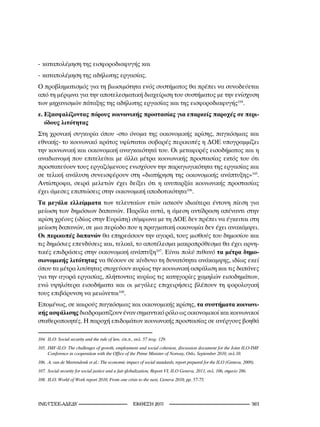 - καταπολέμηση της εισφοροδιαφυγής και
- καταπολέμηση της αδήλωτης εργασίας.
Ο προβληματισμός για τη βιωσιμότητα ενός συστήματος θα πρέπει να συνοδεύεται
από τη μέριμνα για την αποτελεσματική διαχείριση του συστήματος με την ενίσχυση
των μηχανισμών πάταξης της αδήλωτης εργασίας και της εισφοροδιαφυγής104.
ε. Εξασφαλίζοντας πόρους κοινωνικής προστασίας για επαρκείς παροχές σε περι-
   όδους λιτότητας
Στη χρονική συγκυρία όπου -στο όνομα της οικονομικής κρίσης, παγκόσμιας και
εθνικής- το κοινωνικό κράτος υφίσταται σοβαρές περικοπές η ΔΟΕ υπογραμμίζει
την κοινωνική και οικονομική αναγκαιότητά του. Οι μεταφορές εισοδήματος και η
αναδιανομή που επιτελείται με άλλα μέτρα κοινωνικής προστασίας εκτός του ότι
προστατεύουν τους εργαζόμενους ενισχύουν την παραγωγικότητα της εργασίας και
σε τελική ανάλυση συνεισφέρουν στη «διατήρηση της οικονομικής ανάπτυξης»105.
Αντίστροφα, σειρά μελετών έχει δείξει ότι η ανυπαρξία κοινωνικής προστασίας
έχει άμεσες επιπτώσεις στην οικονομική αποδοτικότητα106.
Τα μεγάλα ελλείμματα των τελευταίων ετών ασκούν ιδιαίτερα έντονη πίεση για
μείωση των δημόσιων δαπανών. Παρόλα αυτά, η άμεση αντίδραση απέναντι στην
κρίση χρέους (ιδίως στην Ευρώπη) σύμφωνα με τη ΔΟΕ δεν πρέπει να έγκειται στη
μείωση δαπανών, σε μια περίοδο που η πραγματική οικονομία δεν έχει ανακάμψει.
Οι περικοπές δαπανών θα επηρεάσουν την αγορά, τους μισθούς του δημοσίου και
τις δημόσιες επενδύσεις και, τελικά, το αποτέλεσμα μακροπρόθεσμα θα έχει αρνη-
τικές επιδράσεις στην οικονομική ανάπτυξη107. Είναι πολύ πιθανό τα μέτρα δημο-
σιονομικής λιτότητας να θέσουν σε κίνδυνο τη δυνατότητα ανάκαμψης, ιδίως εκεί
όπου τα μέτρα λιτότητας στοχεύουν κυρίως την κοινωνική ασφάλιση και τις δαπάνες
για την αγορά εργασίας, πλήττοντας κυρίως τις κατηγορίες χαμηλών εισοδημάτων,
ενώ υψηλότερα εισοδήματα και οι μεγάλες επιχειρήσεις βλέπουν τη φορολογική
τους επιβάρυνση να μειώνεται108.
Επομένως, σε καιρούς παγκόσμιας και οικονομικής κρίσης, τα συστήματα κοινωνι-
κής ασφάλισης διαδραματίζουν έναν σημαντικό ρόλο ως οικονομικοί και κοινωνικοί
σταθεροποιητές. Η παροχή επιδομάτων κοινωνικής προστασίας σε ανέργους βοηθά

04.	 ILO:	Social	security	and	the	rule	of	law,	όπ.π.,	σελ.	57	παρ.	29.
05.	 IMF-ILO:	The	challenges	of	growth,	employment	and	social	cohesion,	discussion	document	for	the	Joint	ILO-IMF	
      Conference	in	cooperation	with	the	Office	of	the	Prime	Minister	of	Norway,	Oslo,	September	200,	σελ.0.
06.	 A.	van	de	Meerendonk	et	al.:	The	economic	impact	of	social	standards,	report	prepared	for	the	ILO	(Geneva,	2009).
07.	 Social	security	for	social	justice	and	a	fair	globalization,	Report	VI,	ILO	Geneva,	20,	σελ.	06,	σημείο	286.
08.	 ILO:	World	of	Work	report	200,	From	one	crisis	to	the	next,	Geneva	200,	pp.	57-75.




INE/-                                        2011                                                        
 