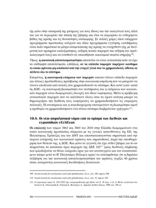 όχι μόνο στην αποτροπή της φτώχειας για τους ίδιους και την οικογένειά τους αλλά
και για να περιορίσει την πτώση της ζήτησης και έτσι να περιορίσει το ενδεχόμενο
βάθος της κρίσης και τις δυνατότητες ανάκαμψης. Σε πολλές χώρες όπου υπάρχουν
προγράμματα προστασίας ανέργων και άλλα προγράμματα εγγύησης εισοδήματος
είναι πολύ σημαντικό τα μέτρα αντιμετώπισης της κρίσης να ενισχυθούν (πχ. με διεύ-
ρυνση των κριτηρίων επιλεξιμότητας, αύξηση ποσών παροχών και αύξηση του προϋ-
πολογισμού τους) και να ενταθούν σε οποιοδήποτε οικονομικό πακέτο στήριξης109.
Όμως, η κοινωνική αποτελεσματικότητα απαιτείται να είναι ουσιαστική ώστε να έχει
τα επιθυμητά αποτελέσματα, ειδάλλως, αν τα επίπεδα παροχών παρέχουν εισόδημα
το οποίο κρίνεται μη αποδεκτό από την ενεργό γενιά που το χρηματοδοτεί, τίθεται σε
κίνδυνο όλο το σύστημα.
Επομένως, η οικονομική επάρκεια των παροχών απαιτεί τέτοιο επίπεδο παροχών
και τέτοιες προϋποθέσεις πρόσβασης στην κοινωνική ασφάλιση που να μπορούν να
γίνουν αποδεκτά από αυτούς που χρηματοδοτούν το σύστημα. Και αυτό γιατί -κατά
τη ΔΟΕ- «η οικονομική βιωσιμότητα του συστήματος και η επάρκεια των κοινωνι-
κών παροχών είναι διαφορετικές πλευρές του ίδιου νομίσματος. Μόνο η πρόβλεψη
ουσιαστικών παροχών που να καλύπτουν όλους όσοι τα έχουν ανάγκη μπορεί να
δημιουργήσει την διάθεση τους εισφέροντες να χρηματοδοτήσουν τις επιμέρους
πολιτικές. Η ανεπάρκεια και η κακοδιαχείριση υπονομεύουν τη βιωσιμότητα αφού
η προθυμία να χρηματοδοτήσουν ένα τέτοιο σύστημα διαβρώνεται γρήγορα»110.


10.8. Οι νέοι ασφαλιστικοί νόμοι υπό το πρίσμα των διεθνών και
      ευρωπαϊκών εξελίξεων
Οι επιλογές των νόμων 3863 και 3865 του 2010 στην Ελλάδα διαμορφώνουν ένα
τοπίο κοινωνικής προστασίας σύμφωνα με τις γενικές κατευθύνσεις της ΕΕ, της
Παγκόσμιας Τράπεζας και του ΔΝΤ και αποστασιοποιούνται σημαντικά από την
πορεία ενίσχυσης του κοινωνικού κράτους που σηματοδοτεί, παρά την οπισθοχώ-
ρηση των θέσεών της, η ΔΟΕ. Και μόνο το γεγονός ότι έχει τεθεί ζήτημα για το αν
πληρούνται τα κατώτατα όρια παροχών της ΔΣΕ 102111 (μίας διεθνούς σύμβασης
που φιλοδοξούσε να θέσει ελάχιστα όρια για τον ανεπτυγμένο και τον αναπτυσσό-
μενο κόσμο μετά το Β’ Παγκόσμιο Πόλεμο) αρκεί να αντιληφθούμε ότι η δημόσια
συζήτηση για την κοινωνική αποτελεσματικότητα του κράτους γυρίζει 60 χρόνια
πίσω, αναιρώντας κοινωνικές διεκδικήσεις δεκαετιών.


09.	 Social	security	for	social	justice	and	a	fair	globalization,	όπ.π.,	σελ.	06,	σημείο	296.
0.	 Social	security	for	social	justice	and	a	fair	globalization,	όπ.π.,	σελ.	5,	σημείο	02.
.	 Ο	κυρωτικός	νόμος	Ν.	25/955	έχει	υπερνομοθετική	ισχύ	βάσει	του	Σ.	28	παρ.		εδ.	Ά,	Βλέπε	αναλυτικά	στο	
      Ιωάννου	Κ.,	Οικονομίδη	Κ.,	Ροζάκη	Χ.,	Φατούρου	Α.,	Δημόσιο	διεθνές	δίκαιο,	990,	σελ.	89	επ.




                                                     2011                                INE/-
 