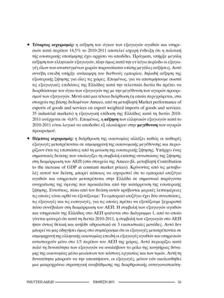 • Τέταρτος ισχυρισμός: η αύξηση του όγκου των εξαγωγών αγαθών και υπηρε-
  σιών κατά περίπου 14,5% το 2010-2011 αποτελεί ισχυρή ένδειξη ότι η πολιτική
  τής εσωτερικής υποτίμησης έχει αρχίσει να αποδίδει. Πράγματι, υπήρξε μεγάλη
  αύξηση των ελληνικών εξαγωγών, πλην όμως κατά την εν λόγω περίοδο οι εξαγω-
  γές όλων των αναπτυγμένων χωρών παρουσίασαν επίσης μεγάλες αυξήσεις. Αυτό
  συνέβη επειδή υπήρξε ανάκαμψη του διεθνούς εμπορίου, δηλαδή αύξηση της
  εξωτερικής ζήτησης για όλες τις χώρες. Επομένως, για να αποτιμήσουμε σωστά
  τις εξαγωγικές επιδόσεις της Ελλάδας κατά την τελευταία διετία θα πρέπει να
  διορθώσουμε τον όγκο των εξαγωγών της με την μεγέθυνση των αγορών προορι-
  σμού των εξαγωγών. Μετά από μια τέτοια διόρθωση (η οποία περιγράφεται, στα
  στοιχεία της βάσης δεδομένων Ameco, από τη μεταβλητή Market performance of
  exports of goods and services on export weighted imports of goods and services:
  35 industrial markets) η εξαγωγική επίδοση της Ελλάδας κατά τη διετία 2010-
  2011 ανέρχεται σε -0,6%. Επομένως, η αύξηση των ελληνικών εξαγωγών κατά το
  2010-2011 είναι λογικό να αποδοθεί εξ ολοκλήρου στην μεγέθυνση των αγορών
  προορισμού.
• Πέμπτος ισχυρισμός: η διάρθρωση της οικονομίας αλλάζει καθώς οι καθαρές
  εξαγωγές μετατρέπονται σε ατμομηχανή της οικονομικής μεγέθυνσης και περιο-
  ρίζουν έτσι τις επιπτώσεις από τη μείωση της εσωτερικής ζήτησης. Υπάρχει ένας
  σημαντικός δείκτης που υπολογίζει τη συμβολή εκάστης συνιστώσας της ζήτησης
  στη διαμόρφωση του ΑΕΠ (στα στοιχεία της Ameco βλ. μεταβλητή Contribution
  to the increase of GDP at constant market prices). Κρίνοντας από τις μεταβο-
  λές αυτού του δείκτη, μπορεί κάποιος να ισχυριστεί ότι το εμπορικό ισοζύγιο
  αγαθών και υπηρεσιών μετατρέπεται στην Ελλάδα σε σημαντικό παράγοντα
  αναχαίτισης της ύφεσης που προκαλείται από την κατάρρευση της εσωτερικής
  ζήτησης. Εντούτοις, πίσω από τον δείκτη αυτόν κρύβονται μερικές λεπτομέρειες
  τις οποίες είναι ορθό να εξετάζουμε: Το εμπορικό ισοζύγιο έχει δύο συνιστώσες,
  τις εξαγωγές και τις εισαγωγές, για τις οποίες πρέπει να εξετάζουμε ξεχωριστά
  πόσο συνέβαλαν στη διαμόρφωση του ΑΕΠ. Η συμβολή των εξαγωγών αγαθών
  και υπηρεσιών της Ελλάδας στο ΑΕΠ φαίνεται στο Διάγραμμα 1, από το οποίο
  γίνεται φανερό ότι κατά τη διετία 2010-2011, η συμβολή των εξαγωγών στο ΑΕΠ
  ήταν όντως θετική και ανήλθε αθροιστικά σε 3 εκατοστιαίες μονάδες. Αυτό δεν
  μπορεί να μας οδηγήσει όμως στο συμπέρασμα ότι οι εξαγωγές μετατρέπονται σε
  ατμομηχανή της ελληνικής οικονομίας επειδή οι εξαγωγές αγαθών και υπηρεσιών
  αντιστοιχούν μόνο στο 1/5 περίπου του ΑΕΠ της χώρας. Αυτό περιορίζει κατά
  πολύ τη δυνατότητα των εξαγωγών να αναλάβουν το ρόλο της κινητήριας δύνα-
  μης της οικονομίας μέσω μειώσεων του κόστους εργασίας και των τιμών. Αυτή τη
  δυνατότητα μπορούν να την αποκτήσουν, οι εξαγωγές, μόνον εάν ακολουθηθεί
  μια μακροχρόνια στρατηγική αναβάθμισης της διαρθρωτικής ανταγωνιστικότη-


INE/-                     2011                                  
 