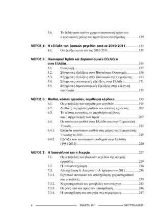 3.6.              Τα διδάγματα από τη χρηματοπιστωτική κρίση και
                                          ο κοινωνικός ρόλος του τραπεζικού συστήματος ..........................129

MEΡΟΣ 4: Η εξέλιξη των βασικών μεγεθών κατά το 2010-2011 .........................133
                        4.1.	             Οι	εξελίξεις	κατά	το	έτος	2010-2011 ...........................................................135

MEΡΟΣ 5: Οικονομική Κρίση και Δημοσιονομικές Εξελίξεις
         στην Ελλάδα ...........................................................................................................................................155
                        5.1.              Εισαγωγή ...........................................................................................................................157
                        5.2.              Σύγχρονες εξελίξεις στην Παγκόσμια Οικονομία .......................158
                        5.3.              Σύγχρονες εξελίξεις στην Οικονομία της Ευρωζώνης.............163
                        5.4.              Σύγχρονες οικονομικές εξελίξεις στην Ελλάδα .............................171
                        5.5.              Σύγχρονες δημοσιονομικές εξελίξεις στην ελληνική
                                          οικονομία ...........................................................................................................................175

MEΡΟΣ 6: Μισθοί, κόστος εργασίας, περιθώρια κέρδους ..............................................193
                        6.1.              Οι μεταβολές των κυριότερων μεγεθών ................................................195
                        6.2.              Διεθνείς συγκρίσεις μισθών και κόστους εργασίας ...................202
                        6.3.              Το κόστος εργασίας, τα περιθώρια κέρδους
                                          και ο σχηματισμός των τιμών ...........................................................................207
                        6.4.              Οι κατώτατοι μισθοί στην Ελλάδα και στην Ευρωπαϊκή
                                          Ένωση ..................................................................................................................................213
                        6.4.1.            Επίπεδα κατώτατων μισθών στις χώρες της Ευρωπαϊκής
                                          Ένωσης το 2011 ...........................................................................................................215
                        6.4.2.            Εξέλιξη των κατώτατων αποδοχών στην Ελλάδα
                                          (1984-2012) .......................................................................................................................220

MEΡΟΣ 7: Η Απασχόληση και η Ανεργία..............................................................................................227
                        7.1.              Οι μεταβολές των βασικών μεγεθών της αγοράς
                                          εργασίας..............................................................................................................................229
                        7.2.              Η αυτοαπασχόληση ..................................................................................................236
                        7.3.              Απασχόληση  Ανεργία το Α΄ τρίμηνο του 2011 ..........................238
                        7.3.1.            Εργατικό Δυναμικό και απασχόληση, χαρακτηριστικά
                                          και μεταβολές.................................................................................................................239
                        7.3.2.            Χαρακτηριστικά και μεταβολές των ανέργων .................................243
                        7.3.3.            Οι ροές από και προς την απασχόληση .................................................246
                        7.3.4.            Η απασχόληση και ανεργία στις περιφέρειες .................................247


                                                                          2011                                                              INE/-
 