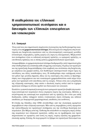 Η σταθερότητα του ελληνικού
χρηματοπιστωτικού συστήματος και ο
δανεισμός των ελληνικών επιχειρήσεων
και νοικοκυριών

3.1. Εισαγωγή
Ένας από τους πιο σημαντικούς παράγοντες λειτουργίας της διεθνοποιημένης οικο-
νομίας είναι το χρηματοπιστωτικό σύστημα. Η λειτουργία του στηρίζεται στη συγκέ-
ντρωση και διοχέτευση κεφαλαίων από τις πλεονασματικές οικονομικές μονάδες
(νοικοκυριά, επιχειρήσεις, κράτη, φορείς κ.ά.) προς τις ελλειμματικές. Μέρη αυτών
των συστημάτων είναι οι εκδοτικές-κεντρικές τράπεζες, οι εμπορικές τράπεζες, οι
επενδυτικές τράπεζες και οι πάσης φύσεως χρηματοπιστωτικοί οργανισμοί.
Αναμφισβήτητα, το χρηματοπιστωτικό σύστημα διαδραματίζει πολύ σημαντικό ρόλο
στην σταθερότητα και ανάπτυξη κάθε σύγχρονης οικονομίας. Ο ρόλος των τραπεζών
και της τραπεζικής διαμεσολάβησης είναι κομβικός και συνίσταται στη διοχέτευση,
με ασφάλεια και χαμηλό κόστος, των διαθέσιμων αποταμιευτικών πόρων προς τις
επενδύσεις και άλλες τοποθετήσεις τους. Η σταθερότητα στην εκπλήρωση αυτού
του ρόλου έχει μεγάλη σημασία, ιδίως για τις οικονομίες στις οποίες οι δραστηρι-
ότητες των επιχειρήσεων και των νοικοκυριών χρηματοδοτούνται κατά κύριο λόγο
μέσω των τραπεζών αντί απευθείας από τις αγορές. Τέτοια είναι και η περίπτωση
της ελληνικής οικονομίας, στην οποία ο ιδιωτικός τομέας αντλεί από το εγχώριο
τραπεζικό σύστημα το σύνολο σχεδόν των δανειακών του αναγκών.
Επιπλέον, η αποτελεσματική λειτουργία των εμπορικών τραπεζών βοηθά στη σωστό-
τερη κατανομή των κεφαλαίων στους επιμέρους τομείς της οικονομίας. Ωστόσο, η
συγκέντρωση και κατανομή των κεφαλαίων από τις τράπεζες δεν είναι μια απλή
διαδικασία, καθώς υπάρχουν πολλές εναλλακτικές πηγές άντλησης και πιθανοί
αποδέκτες με διαφορετικά χαρακτηριστικά, αποδόσεις και κινδύνους.
Η ένταξη της Ελλάδος στην ΟΝΕ συνοδεύθηκε από την υλοποίηση ορισμένων
παρεμβάσεων στην ελληνική οικονομία. Μία από τις παρεμβάσεις αυτές αφορούσε
την απελευθέρωση του τραπεζικού συστήματος και την ελεύθερη διακίνηση των
κεφαλαίων. Στο Μέρος αυτό της Έκθεσης θα αναλυθούν οι επιμέρους πηγές άντλη-
σης κεφαλαίων των ελληνικών τραπεζών, καθώς και τα προβλήματα που έχουν
παρουσιαστεί σε ορισμένες από αυτές τις πηγές, κυρίως εξαιτίας της χρηματοπι-
στωτικής κρίσης. Επίσης, θα περιγραφούν το ζήτημα του τραπεζικού δανεισμού και


INE/-                     2011                                  
 