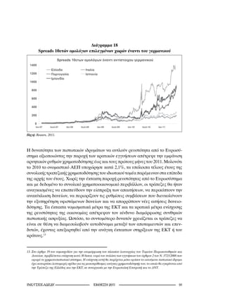 Διάγραμμα 18
        Spreads 10ετών ομολόγων επιλεγμένων χωρών έναντι του γερμανικού




Πηγή:	Reuters,	20.



Η δυνατότητα των πιστωτικών ιδρυμάτων να αντλούν ρευστότητα από το Ευρωσύ-
στημα αξιοποιώντας την παροχή των κρατικών εγγυήσεων απέτρεψε την εμφάνιση
αρνητικών ρυθμών χρηματοδότησης έως και τους πρώτους μήνες του 2011. Μολονότι
το 2010 το ονομαστικό ΑΕΠ υποχώρησε κατά 2,1%, τα υπόλοιπα τέλους έτους της
συνολικής τραπεζικής χρηματοδότησης του ιδιωτικού τομέα παρέμειναν στα επίπεδα
της αρχής του έτους. Χωρίς την έκτακτη παροχή ρευστότητας από το Ευρωσύστημα
και με δεδομένο το συνολικό χρηματοοικονομικό περιβάλλον, οι τράπεζες θα ήταν
αναγκασμένες να επισπεύδουν την είσπραξη των απαιτήσεων, να περικόπτουν την
ανακύκλωση δανείων, να περιορίζουν τις ρυθμίσεις συμβάσεων που διευκολύνουν
την εξυπηρέτηση υφιστάμενων δανείων και να απορρίπτουν νέες αιτήσεις δανειο-
δότησης. Τα έκτακτα νομισματικά μέτρα της ΕΚΤ και τα κρατικά μέτρα ενίσχυσης
της ρευστότητας της οικονομίας απέτρεψαν τον κίνδυνο διαμόρφωσης συνθηκών
πιστωτικής ασφυξίας. Ωστόσο, το συντομότερο δυνατόν χρειάζεται οι τράπεζες να
είναι σε θέση να διαμεσολαβούν αυτοδύναμα μεταξύ των αποταμιευτών και επεν-
δυτών, έχοντας απεξαρτηθεί από την ανάγκη έκτακτων στηρίξεων της ΕΚΤ ή του
κράτους.13


.	Στο	άρθρο	9	του	νομοσχεδίου	για	την	αναμόρφωση	του	πλαισίου	λειτουργίας	του	Ταμείου	Παρακαταθηκών	και	
    Δανείων,	προβλέπεται	ενίσχυση	κατά	0	δισεκ.	ευρώ	του	πυλώνα	των	εγγυήσεων	του	άρθρου	2	του	Ν.	72/2008	που	
    αφορά	το	χρηματοπιστωτικό	σύστημα.	Η	ενίσχυση	αυτή	θα	παρέχεται	μόνο	εφόσον	το	αιτούμενο	πιστωτικό	ίδρυμα	
    έχει	καταρτίσει	λεπτομερές	σχέδιο	για	τις	μεσοπρόθεσμες	ανάγκες	χρηματοδότησής	του,	το	οποίο	θα	εγκρίνεται	από	
    την	Τράπεζα	της	Ελλάδος	και	την	ΕΚΤ,	σε	συνεργασία	με	την	Ευρωπαϊκή	Επιτροπή	και	το	ΔΝΤ.	




INE/-                                    2011                                                    1
 