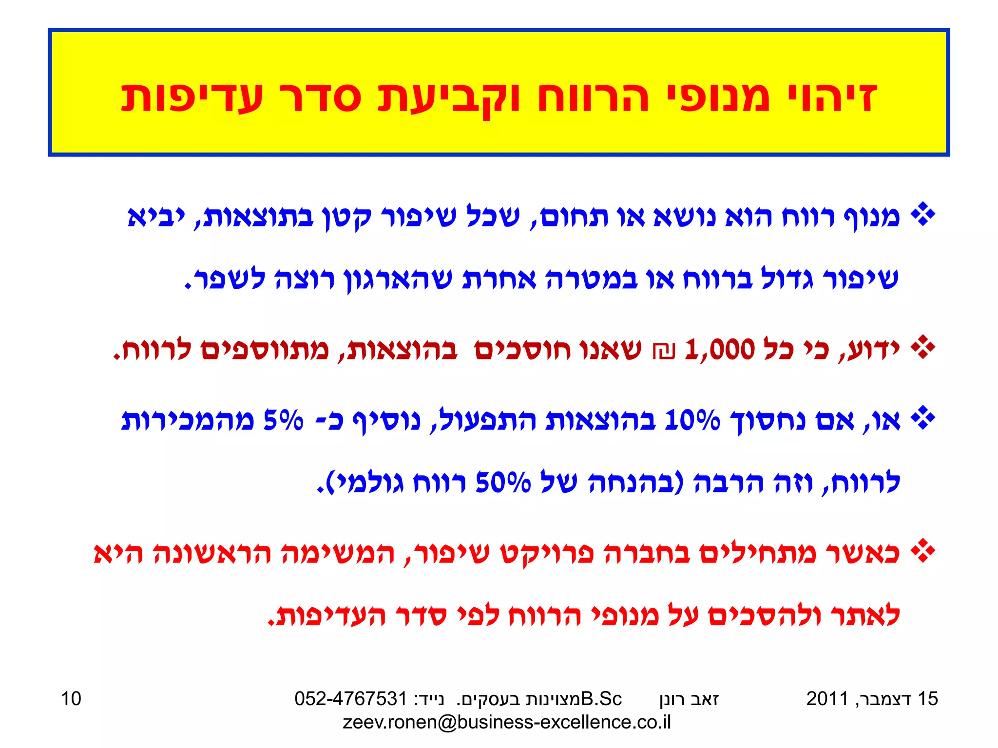 ‫זיהוי מנופי הרווח וקביעת סדר עדיפות‬

       ‫‪ ‬מנוף רווח הוא נושא או תחום, שכל שיפור קטן בתוצאות, יביא‬
          ‫שיפור גדול ברווח או במטרה אחרת שהארגון רוצה לשפר.‬

      ‫‪ ‬ידוע, כי כל 000,1 ₪ שאנו חוסכים בהוצאות, מתווספים לרווח.‬

      ‫‪ ‬או, אם נחסוך %01 בהוצאות התפעול, נוסיף כ- %5 מהמכירות‬
                    ‫לרווח, וזה הרבה (בהנחה של %05 רווח גולמי).‬

     ‫‪ ‬כאשר מתחילים בחברה פרויקט שיפור, המשימה הראשונה היא‬
                ‫לאתר ולהסכים על מנופי הרווח לפי סדר העדיפות.‬

‫01‬                ‫‪B.Sc‬מצוינות בעסקים. נייד: 1357674-250‬ ‫זאב רונן‬   ‫51 דצמבר, 1102‬
                       ‫‪zeev.ronen@business-excellence.co.il‬‬
 