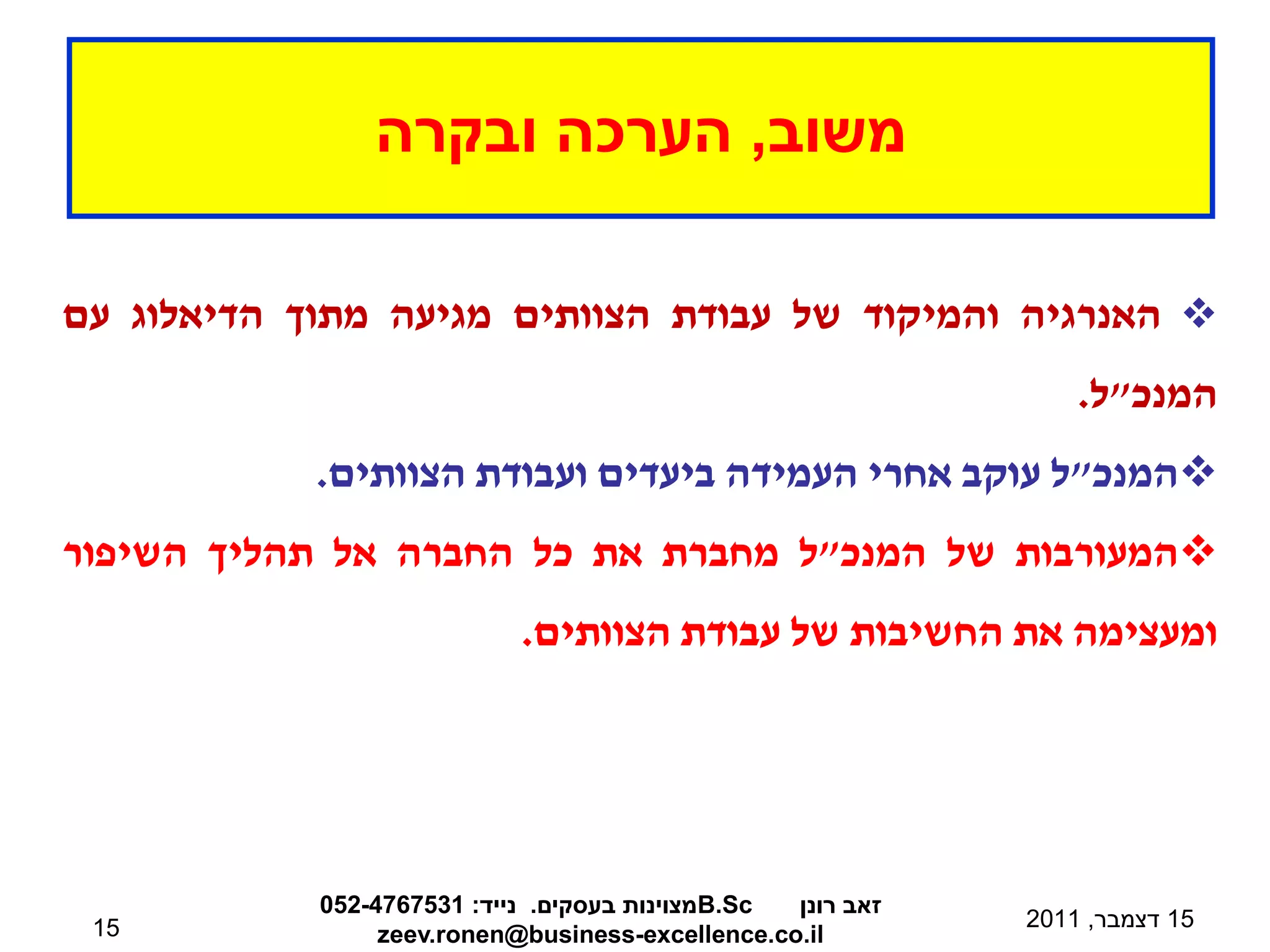 ‫משוב, הערכה ובקרה‬

‫‪ ‬האנרגיה והמיקוד של עבודת הצוותים מגיעה מתוך הדיאלוג עם‬
                                                                 ‫המנכ"ל.‬
            ‫‪‬המנכ"ל עוקב אחרי העמידה ביעדים ועבודת הצוותים.‬
‫‪‬המעורבות של המנכ"ל מחברת את כל החברה אל תהליך השיפור‬
                            ‫ומעצימה את החשיבות של עבודת הצוותים.‬




            ‫‪B.Sc‬מצוינות בעסקים. נייד: 1357674-250‬ ‫זאב רונן‬
 ‫51‬                                                          ‫51 דצמבר, 1102‬
                 ‫‪zeev.ronen@business-excellence.co.il‬‬
 