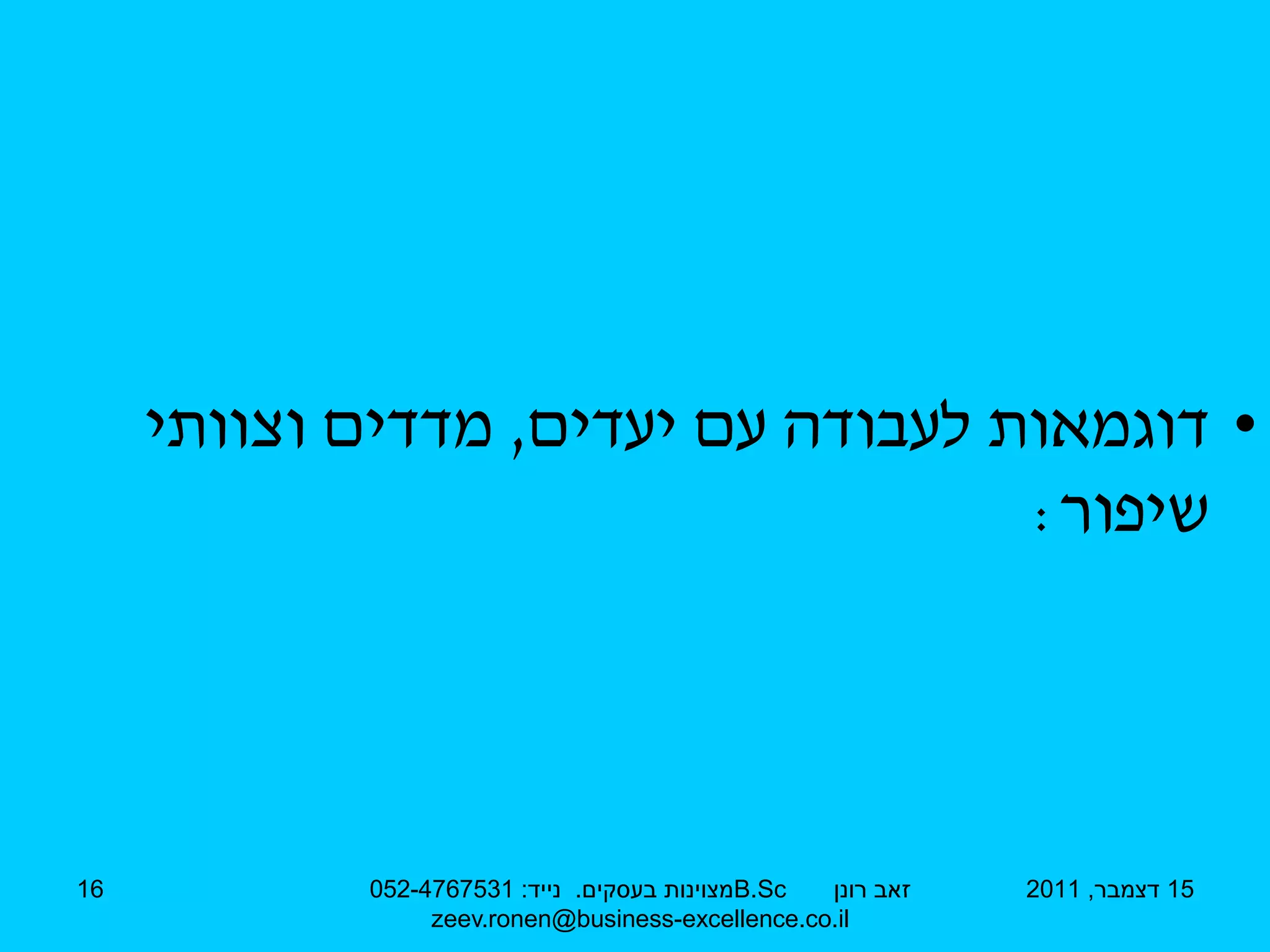 ‫• דוגמאות לעבודה עם יעדים, מדדים וצוותי‬
                                    ‫שיפור:‬




‫61‬          ‫‪B.Sc‬מצוינות בעסקים. נייד: 1357674-250‬ ‫זאב רונן‬   ‫51 דצמבר, 1102‬
                 ‫‪zeev.ronen@business-excellence.co.il‬‬
 