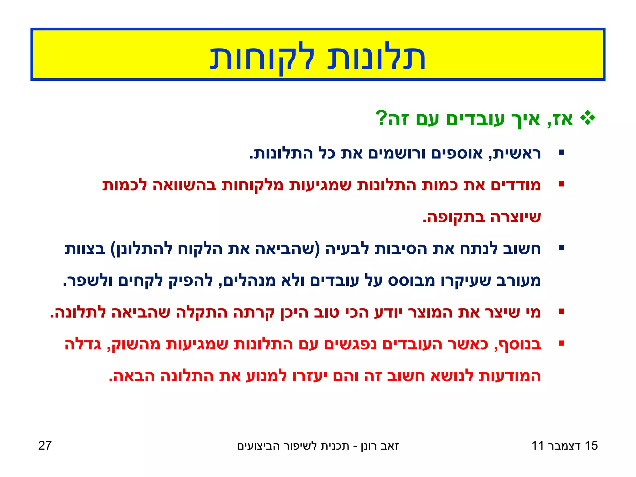 ‫תלונות לקוחות‬
                                                     ‫‪ ‬אז, איך עובדים עם זה?‬
                            ‫‪ ‬ראשית, אוספים ורושמים את כל התלונות.‬
         ‫‪ ‬מודדים את כמות התלונות שמגיעות מלקוחות בהשוואה לכמות‬
                                                             ‫שיוצרה בתקופה.‬
     ‫‪ ‬חשוב לנתח את הסיבות לבעיה (שהביאה את הלקוח להתלונן) בצוות‬
     ‫מעורב שעיקרו מבוסס על עובדים ולא מנהלים, להפיק לקחים ולשפר.‬
 ‫‪ ‬מי שיצר את המוצר יודע הכי טוב היכן קרתה התקלה שהביאה לתלונה.‬
     ‫‪ ‬בנוסף, כאשר העובדים נפגשים עם התלונות שמגיעות מהשוק, גדלה‬
          ‫המודעות לנושא חשוב זה והם יעזרו למנוע את התלונה הבאה.‬


‫72‬                        ‫זאב רונן - תכנית לשיפור הביצועים‬               ‫51 דצמבר 11‬
 