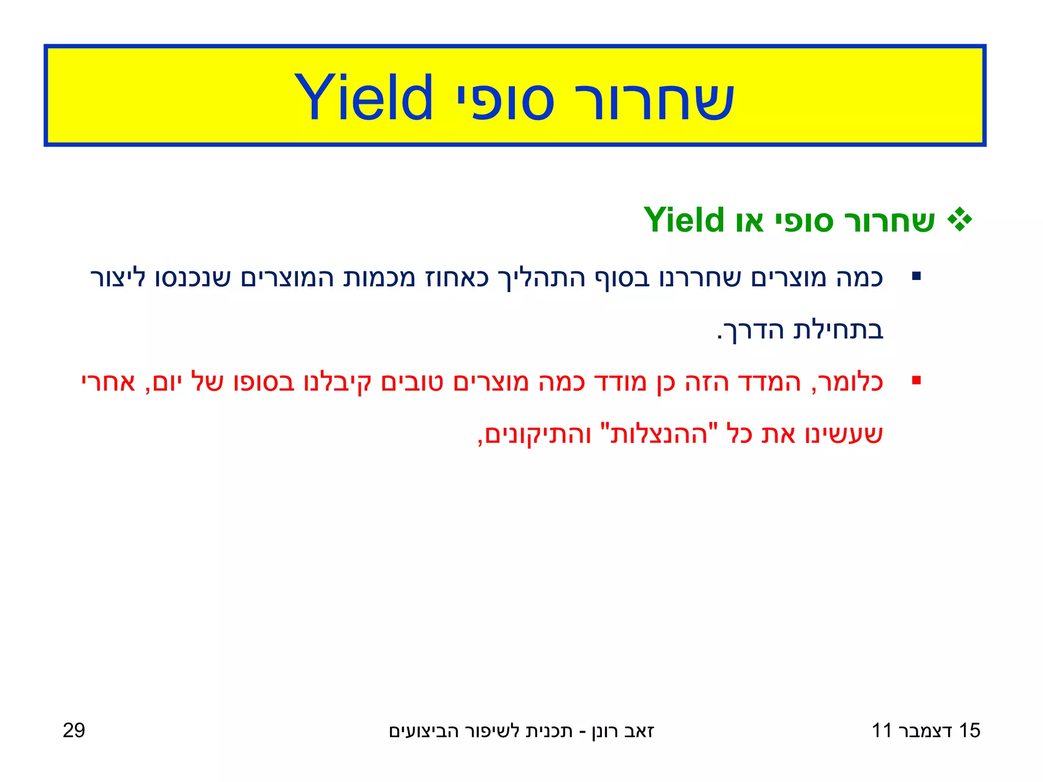 ‫שחרור סופי ‪Yield‬‬
                                                         ‫‪ ‬שחרור סופי או ‪Yield‬‬
     ‫‪ ‬כמה מוצרים שחררנו בסוף התהליך כאחוז מכמות המוצרים שנכנסו ליצור‬
                                                              ‫בתחילת הדרך.‬
 ‫‪ ‬כלומר, המדד הזה כן מודד כמה מוצרים טובים קיבלנו בסופו של יום, אחרי‬
                                     ‫שעשינו את כל "ההנצלות" והתיקונים,‬




‫92‬                         ‫זאב רונן - תכנית לשיפור הביצועים‬              ‫51 דצמבר 11‬
 