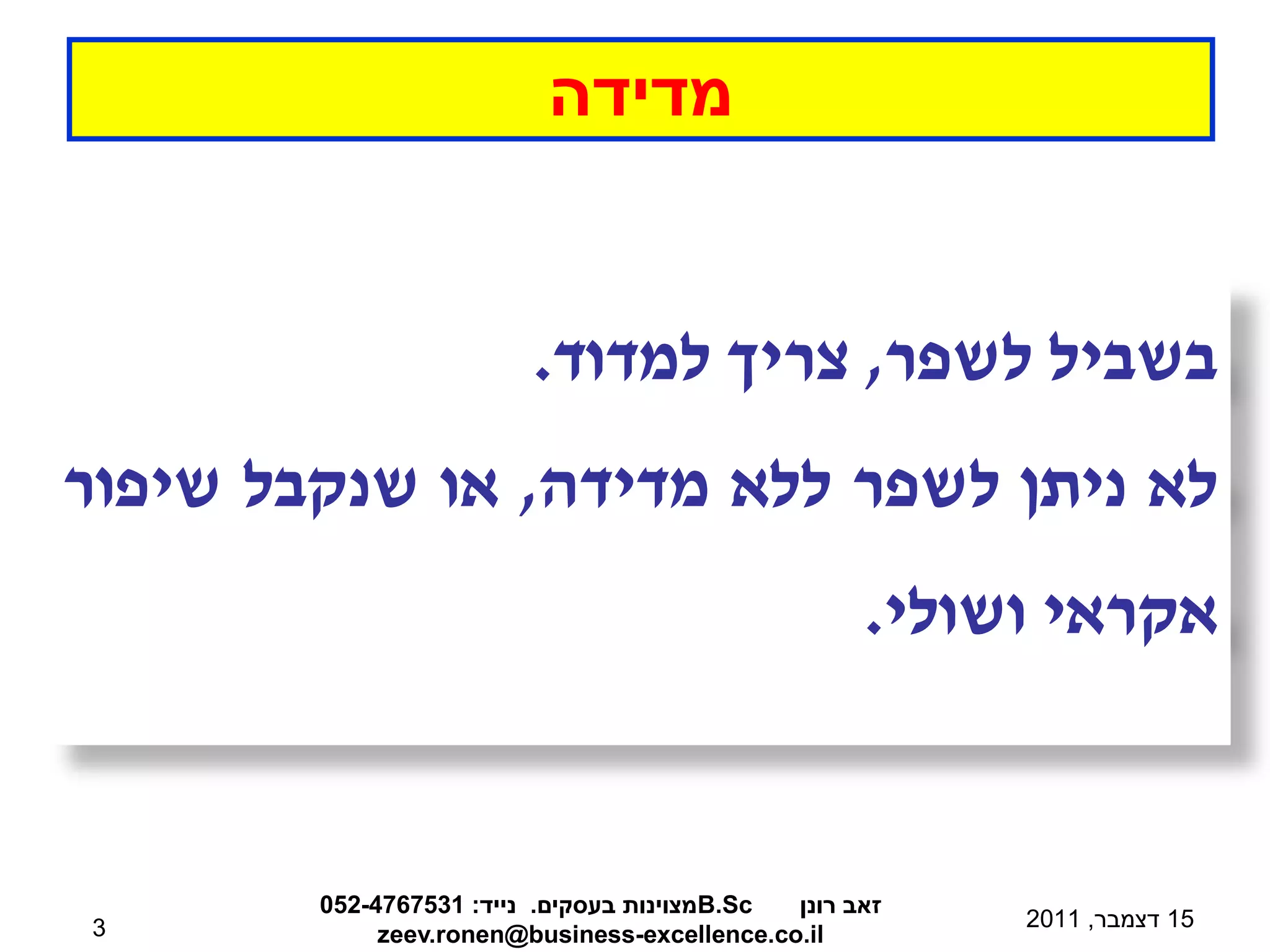 ‫מדידה‬


                         ‫בשביל לשפר, צריך למדוד.‬
‫לא ניתן לשפר ללא מדידה, או שנקבל שיפור‬
                                                    ‫אקראי ושולי.‬


        ‫‪B.Sc‬מצוינות בעסקים. נייד: 1357674-250‬ ‫זאב רונן‬
‫3‬                                                        ‫51 דצמבר, 1102‬
             ‫‪zeev.ronen@business-excellence.co.il‬‬
 
