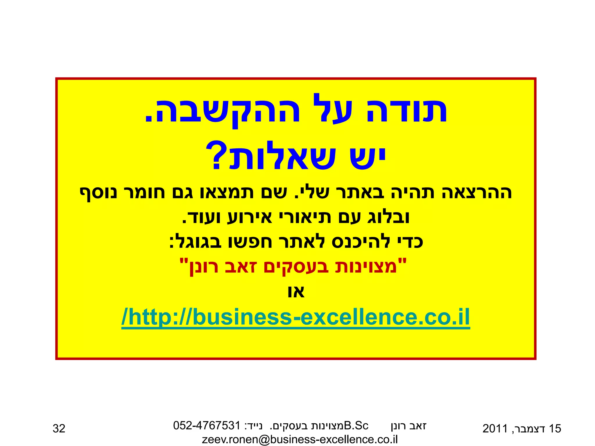 ‫תודה על ההקשבה.‬
              ‫יש שאלות?‬
     ‫ההרצאה תהיה באתר שלי. שם תמצאו גם חומר נוסף‬
                ‫ובלוג עם תיאורי אירוע ועוד.‬
              ‫כדי להיכנס לאתר חפשו בגוגל:‬
                ‫"מצוינות בעסקים זאב רונן"‬
                             ‫או‬
         ‫‪/http://business-excellence.co.il‬‬



‫23‬            ‫‪B.Sc‬מצוינות בעסקים. נייד: 1357674-250‬ ‫זאב רונן‬   ‫51 דצמבר, 1102‬
                   ‫‪zeev.ronen@business-excellence.co.il‬‬
 