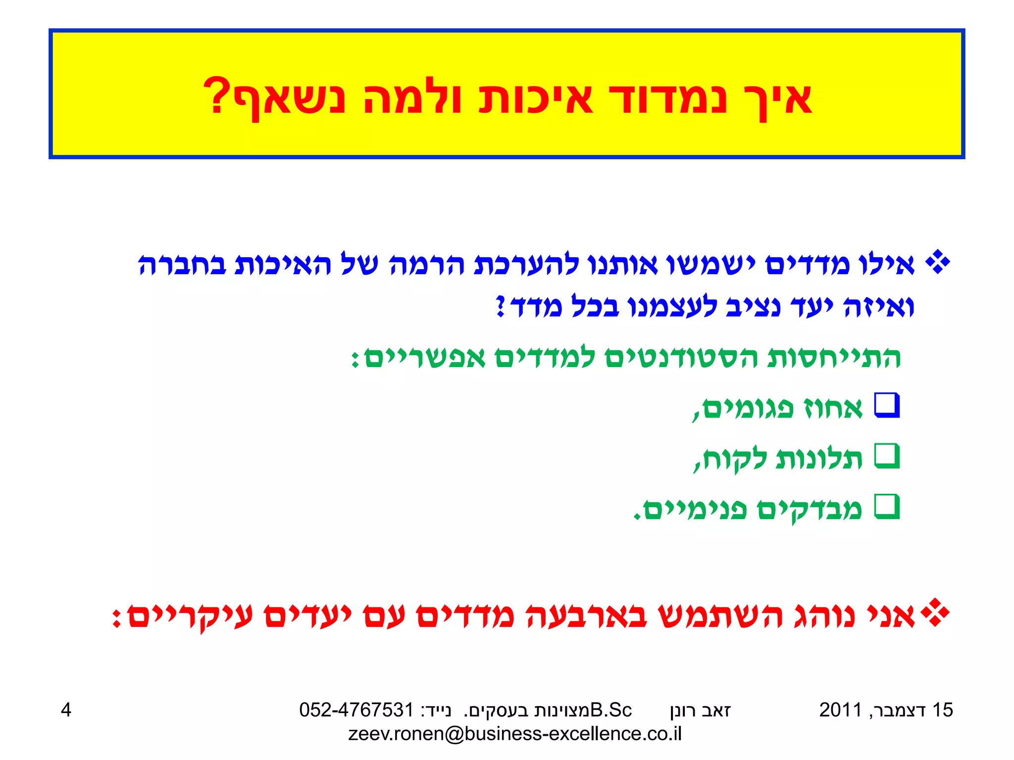 ‫איך נמדוד איכות ולמה נשאף?‬


     ‫‪ ‬אילו מדדים ישמשו אותנו להערכת הרמה של האיכות בחברה‬
                            ‫ואיזה יעד נציב לעצמנו בכל מדד?‬
                   ‫התייחסות הסטודנטים למדדים אפשריים:‬
                                          ‫‪ ‬אחוז פגומים,‬
                                          ‫‪ ‬תלונות לקוח,‬
                                      ‫‪ ‬מבדקים פנימיים.‬


    ‫‪ ‬אני נוהג השתמש בארבעה מדדים עם יעדים עיקריים:‬

‫4‬              ‫‪B.Sc‬מצוינות בעסקים. נייד: 1357674-250‬ ‫זאב רונן‬   ‫51 דצמבר, 1102‬
                    ‫‪zeev.ronen@business-excellence.co.il‬‬
 