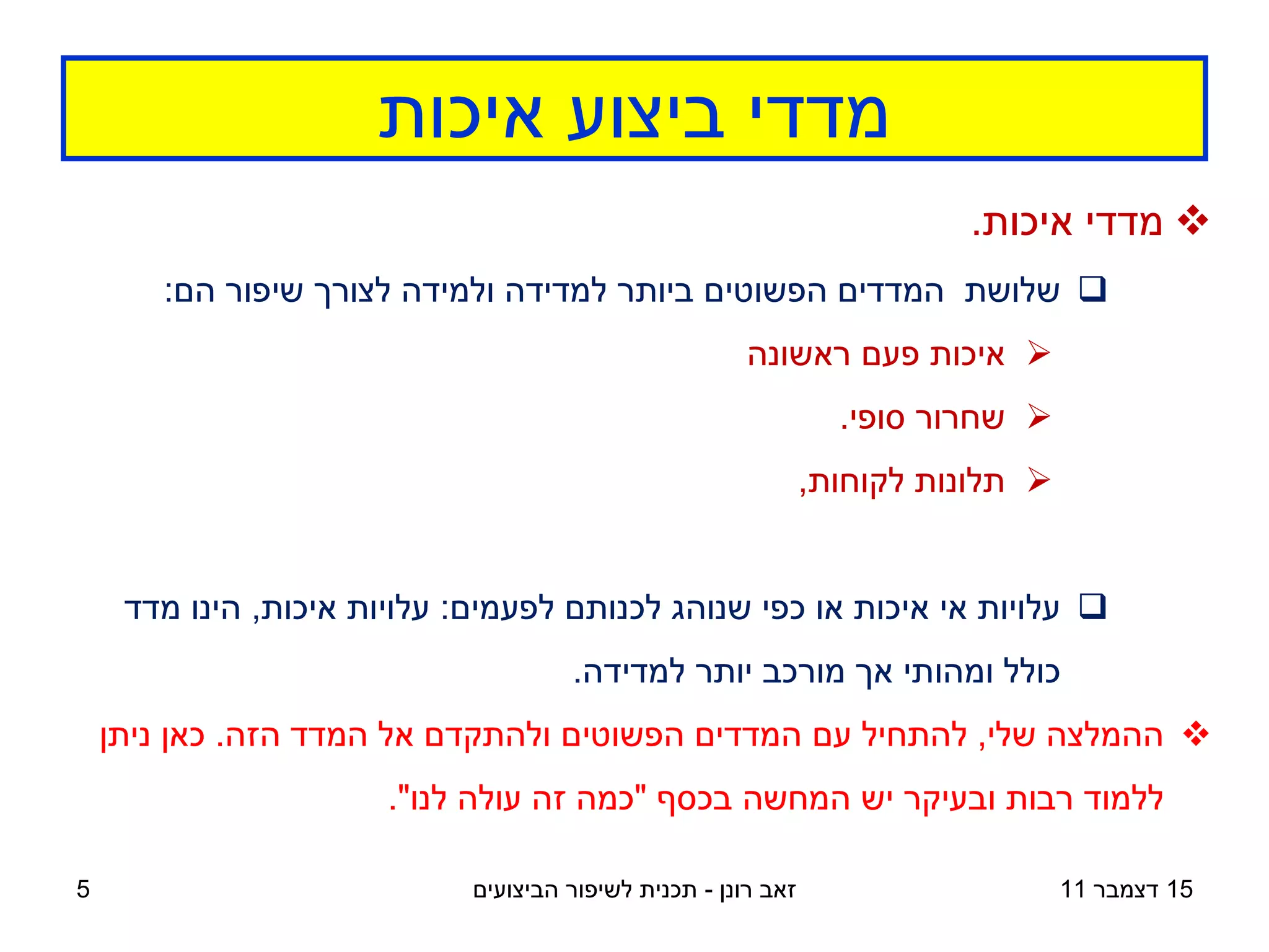 ‫מדדי ביצוע איכות‬
                                                                          ‫‪ ‬מדדי איכות.‬
       ‫‪ ‬שלושת המדדים הפשוטים ביותר למדידה ולמידה לצורך שיפור הם:‬
                                                        ‫‪ ‬איכות פעם ראשונה‬
                                                                  ‫‪ ‬שחרור סופי.‬
                                                                ‫‪ ‬תלונות לקוחות,‬


     ‫‪ ‬עלויות אי איכות או כפי שנוהג לכנותם לפעמים: עלויות איכות, הינו מדד‬
                                      ‫כולל ומהותי אך מורכב יותר למדידה.‬
    ‫‪ ‬ההמלצה שלי, להתחיל עם המדדים הפשוטים ולהתקדם אל המדד הזה. כאן ניתן‬
                       ‫ללמוד רבות ובעיקר יש המחשה בכסף "כמה זה עולה לנו".‬

‫5‬                            ‫זאב רונן - תכנית לשיפור הביצועים‬                      ‫51 דצמבר 11‬
 