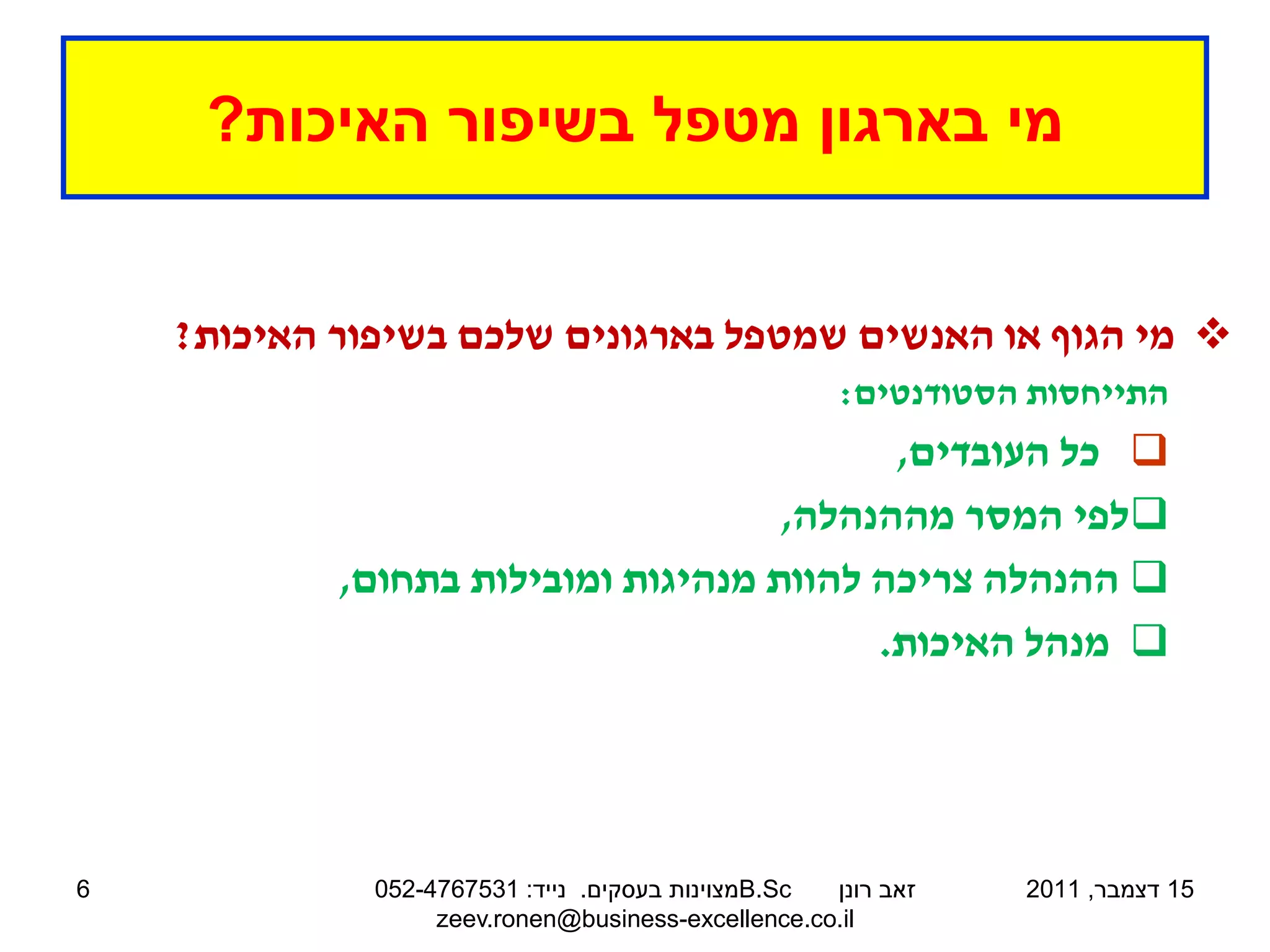 ‫מי בארגון מטפל בשיפור האיכות?‬


    ‫‪ ‬מי הגוף או האנשים שמטפל בארגונים שלכם בשיפור האיכות?‬
                                                     ‫התייחסות הסטודנטים:‬
                                           ‫‪ ‬כל העובדים,‬
                                     ‫‪‬לפי המסר מההנהלה,‬
            ‫‪ ‬ההנהלה צריכה להוות מנהיגות ומובילות בתחום,‬
                                          ‫‪ ‬מנהל האיכות.‬




‫6‬             ‫‪B.Sc‬מצוינות בעסקים. נייד: 1357674-250‬ ‫זאב רונן‬   ‫51 דצמבר, 1102‬
                   ‫‪zeev.ronen@business-excellence.co.il‬‬
 