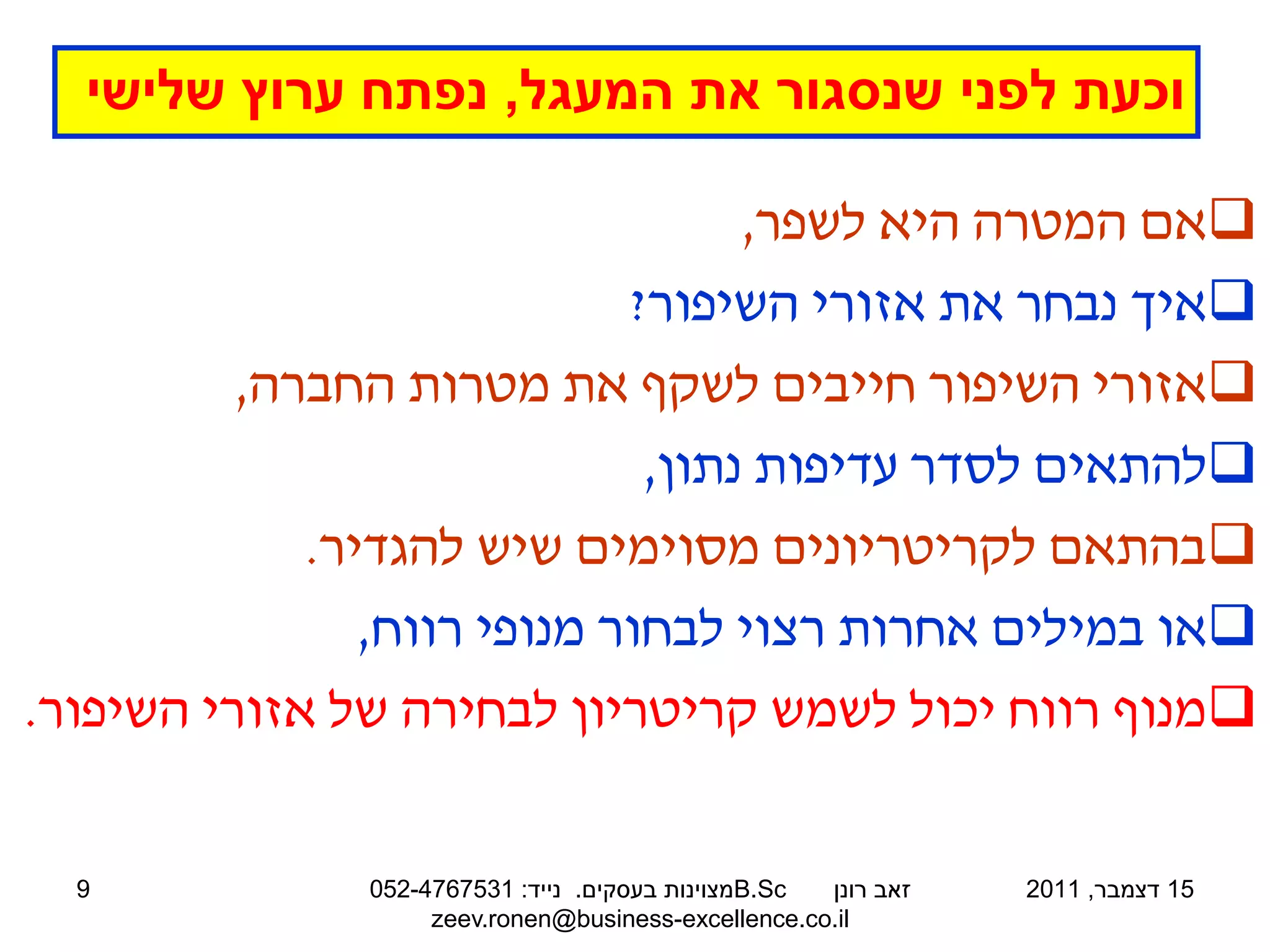 ‫וכעת לפני שנסגור את המעגל, נפתח ערוץ שלישי‬

                                   ‫‪‬אם המטרה היא לשפר,‬
                             ‫‪‬איך נבחר את אזורי השיפור?‬
          ‫‪‬אזורי השיפור חייבים לשקף את מטרות החברה,‬
                              ‫‪‬להתאים לסדר עדיפות נתון,‬
             ‫‪‬בהתאם לקריטריונים מסוימים שיש להגדיר.‬
                ‫‪‬או במילים אחרות רצוי לבחור מנופי רווח,‬
‫‪‬מנוף רווח יכול לשמש קריטריון לבחירה של אזורי השיפור.‬


  ‫9‬            ‫‪B.Sc‬מצוינות בעסקים. נייד: 1357674-250‬ ‫זאב רונן‬   ‫51 דצמבר, 1102‬
                    ‫‪zeev.ronen@business-excellence.co.il‬‬
 