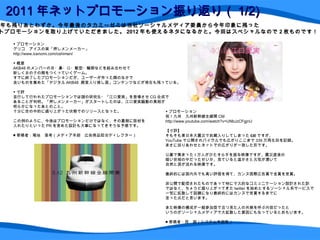 2011 年ネットプロモーション振り返り（ 1/2) ▼ プロモーション グリコ　アイスの実「押しメンメーカー」 http://www.icenomi.com/oshimen/ ▼ 概要 AKB48 のメンバーの目・鼻・口・髪型・輪郭などを組み合わせて 新しく女の子の顔をつくっていくゲーム。 すでに終了したプロモーションだが、ユーザーが作った顔のなかで 良いものを集めた「デジタル AKB48   殿堂入り推し面」コンテンツなどが現在も残っている。 ▼ 寸評 並行して行われたプロモーションでは謎の研究生・ 「江口愛実」 を登場させ CG 合成で あることが判明。「押しメンメーカー」がスタートしたのは、江口愛実騒動の真相が 明らかになったあとのこと。 十分に世の中的に盛り上がった状態でのリリースとなった。 この例のように、今後はプロモーションだけではなく、その裏側に取材を 入れたりといった PR を含めた設計も大事になってきそうな予感です。 ■ 寄稿者：菊地　亜希（メディア本部　広告商品担当ディレクター） 2011 年も残りあとわずか。今年最後のタカミーゼミは当社ソーシャルメディア委員から今年印象に残った ネットプロモーションを取り上げていただきました。 2012 年も使えるネタになるかと。今回はスペシャルなので 2 枚ものです！ ▼ プロモーション 祝！九州　九州新幹線全線開 CM http://www.youtube.com/watch?v=UNbJzCFgjnU 【寸評】 そもそも東日本大震災でお蔵入りしてしまった CM ですが、 YouTube で公開されバイラルでも広がりここまで 339 万再生回を記録。 まさに巡りあわせとネットでの広がりが一致した形です。 公募で集まった 1 万人がひたすら手を振る映像ですが、震災直後の 暗い世相の中だったせいか、見ていると温かさと元気が湧いて 自然と涙が流れる映像です。 最終的には国内外でも高い評価を得て、カンヌ国際広告賞で金賞を受賞。 非公開で配信されたものであって特にマス的なコミュニケーション設計された訳 ではなく、ちょうど盛り上がってきた twitter を始めとするソーシャル系サービスで 一気に拡散して話題になり最終的にはカンヌで受賞するまでに 至った点だと思います。 また映像の構成が一般参加型で且つ見た人の共感を呼ぶ内容だったと いうのがソーシャルメディアで大拡散した要因にもなっているとおもいます。 ■ 寄稿者：西　朗（システム本部長） 