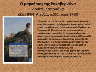 Ο μαρκήσιος της Ροκαβερντίνα Λουίτζι Καπουάνα εκδ.ΠΡΙΝΤΑ 2011,  σ.352, ευρώ 17,00 Σύμφωνα με τον Πιραντέλο πρόκειται για ένα από τα μεγαλύτερα έργα της σύγχρονης λογοτεχνίας , πολύ κοντά στο κλίμα του ντοστογιεφσκικού «Έγκλημα και Τιμωρία». Ο  Μαρκήσιος , ένας αριστοκράτης γαιοκτήμονας , ο οποίος ζει απομονωμένος στο αρχοντικό του διαπράττει ένα έγκλημα πάθους. Αλλά ακολουθεί το τίμημα : οι τύψεις που ανελέητα τον βασανίζουν , η ατέρμονη πάλη με τον ίδιο του τον εαυτό , τον οδηγούν σε ατραπούς , πέρα από τα ανθρώπινα όρια. Ο Καπουάνα, στο πανθομολογουμένως καλύτερο βιβλίο του , γράφει για τη γενέθλια γη του , τη Σικελία του 19 ου  αιώνα και τα ανθρώπινα πάθη των συμπατριωτών του. 