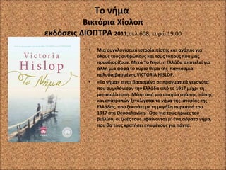 Το νήμα  Βικτόρια Χίσλοπ εκδόσεις ΔΙΟΠΤΡΑ  2011 ,σελ.608, ευρώ 19,00 Μια συγκλονιστική ιστορία πίστης και αγάπης για όλους τους ανθρώπους και τους τόπους που μας προσδιορίζουν. Μετά Το Νησί, η Ελλάδα αποτελεί για άλλη μια φορά το κύριο θέμα της  παγκόσμια πολυδιαβασμένης VICTORIA HISLOP. «Το νήμα» είναι βασισμένο σε πραγματικά γεγονότα που συγκλόνισαν την Ελλάδα από το 1917 μέχρι τη μεταπολίτευση. Μέσα από μια ιστορία αγάπης, πίστης και ανατροπών ξετυλίγεται το νήμα της ιστορίας της Ελλάδας, που ξεκινάει με τη μεγάλη πυρκαγιά του 1917 στη Θεσσαλονίκη. ΄Οσο για τους ήρωες του βιβλίου, οι ζωές τους υφαίνονται μ’ ένα αόρατο νήμα, που θα τους κρατήσει ενωμένους για πάντα. 