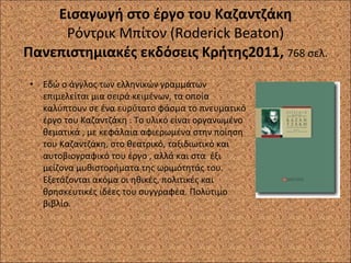 Εισαγωγή στο έργο του Καζαντζάκη Ρόντρικ Μπίτον ( Roderick Beaton ) Πανεπιστημιακές εκδόσεις Κρήτης2011,  768 σελ. Εδώ ο άγγλος των ελληνικών γραμμάτων επιμελείται μια σειρά κειμένων, τα οποία καλύπτουν σε ένα ευρύτατο φάσμα το πνευματικό έργο του Καζαντζάκη . Το υλικό είναι οργανωμένο θεματικά , με κεφάλαια αφιερωμένα στην ποίηση του Καζαντζάκη, στο θεατρικό, ταξιδιωτικό και αυτοβιογραφικό του έργο , αλλά και στα  έξι μείζονα μυθιστορήματα της ωριμότητάς του. Εξετάζονται ακόμα οι ηθικές, πολιτικές και θρησκευτικές ιδέες του συγγραφέα. Πολύτιμο βιβλίο. 