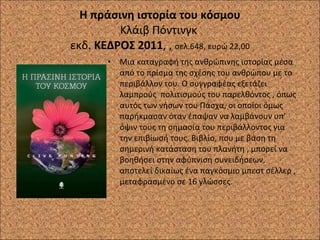 Η πράσινη ιστορία του κόσμου Κλάιβ Πόντινγκ  εκδ.  ΚΕΔΡΟΣ 2011 , ,  σελ.648, ευρώ 22,00 Μια καταγραφή της ανθρώπινης ιστορίας μέσα από το πρίσμα της σχέσης του ανθρώπου με το περιβάλλον του. Ο συγγραφέας εξετάζει λαμπρούς  πολιτισμούς του παρελθόντος , όπως αυτός των νήσων του Πάσχα, οι οποίοι όμως παρήκμασαν όταν έπαψαν να λαμβάνουν υπ’ όψιν τους τη σημασία του περιβάλλοντος για την επιβίωσή τους. Βιβλίο, που με βάση τη σημερινή κατάσταση του πλανήτη , μπορεί να βοηθήσει στην αφύπνιση συνειδήσεων, αποτελεί δικαίως ένα παγκόσμιο μπεστ σέλλερ , μεταφρασμένο σε 16 γλώσσες .  