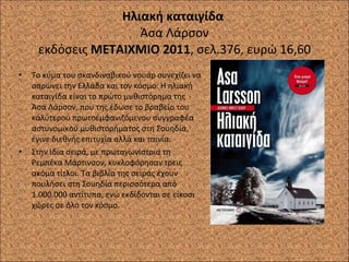 Ηλιακή καταιγίδα  Άσα Λάρσον εκδόσεις  ΜΕΤΑΙΧΜΙΟ 2011 , σελ.376, ευρώ 16,60 Το κύμα του σκανδιναβικού νουάρ συνεχίζει να σαρώνει την Ελλάδα και τον κόσμο. Η ηλιακή καταιγίδα είναι το πρώτο μυθιστόρημα της Άσα Λάρσον, που της έδωσε το βραβείο του καλύτερου πρωτοεμφανιζόμενου συγγραφέα αστυνομικού μυθιστορήματος στη Σουηδία, έγινε διεθνής επιτυχία αλλά και ταινία. Στην ίδια σειρά, με πρωταγωνίστρια τη Ρεμπέκα Μάρτινσον, κυκλοφόρησαν τρεις ακόμα τίτλοι. Τα βιβλία της σειράς έχουν πουλήσει στη Σουηδία περισσότερα από 1.000.000 αντίτυπα, ενώ εκδίδονται σε είκοσι χώρες σε όλο τον κόσμο. 