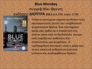 Blue Monday συγγρφ:Νίκι Φρεντς εκδόσεις  ΔΙΟΠΤΡΑ  2011 ,σελ.558, ευρώ 17,90 Υπόγεια κινούμενα νήματα συνδέουν τους πρωταγωνιστές αυτού του υποβλητικού ψυχολογικού θρίλερ. Ένα πεντάχρονο αγόρι έχει χαθεί κα η αναζήτησή του γίνεται μέσα από τα δαιδαλώδη  όνειρα ενός παράξενου ασθενούς που επισκέπτεται μια ψυχολόγο . Η «μελαγχολική Δευτέρα» είναι η μέρα που τα πιο σκοτεινά ανθρώπινα ένστικτα ξυπνούν και αναλαμβάνουν δράση…  