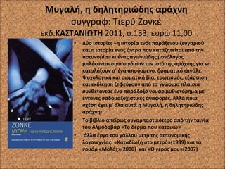 Μυγαλή, η δηλητηριώδης αράχνη συγγραφ: Τιερύ Ζονκέ εκδ. ΚΑΣΤΑΝΙΩΤΗ  2011, σ.133, ευρώ 11,00 Δύο ιστορίες –η ιστορία ενός παράξενου ζευγαριού και η ιστορία ενός άντρα που καταζητείται από την αστυνομία– κι ένας αγωνιώδης μονόλογος μπλέκονται σιγά σιγά σαν τον ιστό της αράχνης για να καταλήξουν σ' ένα απρόσμενο, δραματικό φινάλε. Ψυχολογική και σωματική βία, ερωτισμός, εξάρτηση και εκδίκηση ξεφεύγουν από τα γνώριμα πλαίσια συνθέτοντας ένα παράδοξο νουάρ μυθιστόρημα με έντονες σαδομαζοχιστικές αναφορές. Αλλά ποια σχέση έχει μ' όλα αυτά η Μυγαλή, η δηλητηριώδης αράχνη; Το βιβλίο απείρως συναρπαστικότερο από την ταινία του Αλμοδοβάρ «Το δέρμα που κατοικώ» άλλα έργα του γάλλου μετρ της αστυνομικής λογοτεχνίας: «Καταδίωξη στο μετρό»(1989) και τα νουάρ «Μολόχ»(2000)  και «Ο γέρος μου»(2007) 