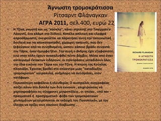 Άγνωστη τρομοκράτισσα Ρίτσαρντ Φλάναγκαν ΑΓΡΑ 2011,  σελ.400, ευρώ 22,00 Η Τζίνα, γνωστή και ως "κούκλα", κάνει στριπτήζ στο Τσαίρμαν'σ Λάουντζ, ένα κλάμπ στο Σύδνεϋ. Κοπέλα απλοική και ελαφρά απροσάρμοστη, ονειρεύεται να παρατήσει αυτή την ταπεινωτική δουλειά και να αποκατασταθεί, χίμαιρες ταπεινές, που δεν ξεφεύγουν από τα συνηθισμένα, ώσπου κάποιο βράδυ συναντά τον Τάρικ, έναν όμορφο ξένο. Την αυγή ο άνδρας έχει εξαφανιστεί ενώ στην πόλη έχουν ανακαλυφθεί πέντε βόμβες. Μέσα από έναν καταιγισμό έκτακτων ειδήσεων, οι τηλεοράσεις μεταδίδουν όλες την ίδια εικόνα: τον Τάρικ και την Τζίνα. Η πτώση της Κούκλας πλησιάζει. Έχοντας βρεθεί στο επίκεντρο μιας "καταδίωξης τρομοκρατών" κατρακυλά, ανήμπορη να αντιδράσει, στον κατήφορο. Περισσότερη ασφάλεια ή ελευθερία; Ο αυστραλός συγγραφέας παίζει πάνω στο δίπολο των δυο εννοιών , επιχειρώντας να χαρτογραφήσει τις σύγχρονες μητροπόλεις , οι οποίες , υπό τον –πραγματικό ή  προσχηματικό- φόβο των τρομοκρατικών χτυπημάτων μετατρέπονται σε εκδοχές του Πανοπτικόν, με τον έλεγχο να ορίζει τους κανόνες διαβίωσης . 