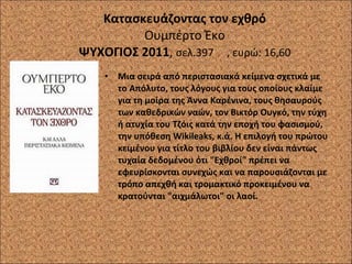 Κατασκευάζοντας τον εχθρό Ουμπέρτο Έκο ΨΥΧΟΓΙΟΣ 2011 ,  σελ.397  , ευρώ: 16,60 Μια σειρά από περιστασιακά κείμενα σχετικά με το Απόλυτο, τους λόγους για τους οποίους κλαίμε για τη μοίρα της Άννα Καρένινα, τους θησαυρούς των καθεδρικών ναών, τον Βικτόρ Ουγκό, την τύχη ή ατυχία του Τζόις κατά την εποχή του φασισμού, την υπόθεση Wikileaks, κ.ά. Η επιλογή του πρώτου κειμένου για τίτλο του βιβλίου δεν είναι πάντως τυχαία δεδομένου ότι "Εχθροί" πρέπει να εφευρίσκονται συνεχώς και να παρουσιάζονται με τρόπο απεχθή και τρομακτικό προκειμένου να κρατούνται "αιχμάλωτοι" οι λαοί. 