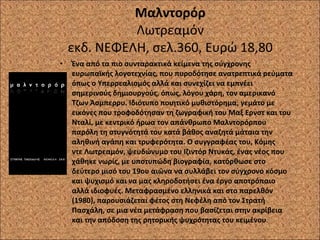 Μαλντορόρ Λωτρεαμόν εκδ. ΝΕΦΕΛΗ, σελ.360, Ευρώ 18,80 Ένα από τα πιο συνταρακτικά κείμενα της σύγχρονης ευρωπαϊκής λογοτεχνίας, που πυροδότησε ανατρεπτικά ρεύματα όπως ο Υπερρεαλισμός αλλά και συνεχίζει να εμπνέει σημερινούς δημιουργούς, όπως, λόγου χάρη, τον αμερικανό Τζων Άσμπερρυ. Ιδιότυπο ποιητικό μυθιστόρημα, γεμάτο με εικόνες που τροφοδότησαν τη ζωγραφική του Μαξ Ερνστ και του Νταλί, με κεντρικό ήρωα τον απάνθρωπο Μαλντορόρπου παρόλη τη στυγνότητά του κατά βάθος αναζητά μάταια την αληθινή αγάπη και τρυφερότητα. Ο συγγραφέας του, Κόμης ντε Λωτρεαμόν, ψευδώνυμο του Ιζιντόρ Ντυκάς, ένας νέος που χάθηκε νωρίς, με υποτυπώδη βιογραφία, κατόρθωσε στο δεύτερο μισό του 19ου αιώνα να συλλάβει τον σύγχρονο κόσμο και ψυχισμό και να μας κληροδοτήσει ένα έργο αποτρόπαιο αλλά ιδιοφυές. Μεταφρασμένο ελληνικά και στο παρελθόν (1980), παρουσιάζεται φέτος στη Νεφέλη από τον Στρατή Πασχάλη, σε μια νέα μετάφραση που βασίζεται στην ακρίβεια και την απόδοση της ρητορικής ψυχρότητας του κειμένου . 