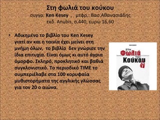 Στη φωλιά του κούκου συγγρ:  Ken Kesey  ,  μτφρ.: Βασ.Αθανασιάδης εκδ.  Anubis,  σ.440, ευρώ 16,60 Αδικημένο το βιβλίο του  Ken Kesey  γιατί αν και η ταινία έχει μείνει στη μνήμη όλων,  το βιβλίο  δεν γνώρισε την ίδια επιτυχία. Είναι όμως κι αυτό άγρια όμορφο. Σκληρό, προκλητικό και βαθιά συγκλονιστικό. Το περιοδικό ΤΙΜΕ το συμπεριέλαβε στα 100 κορυφαία μυθιστορήματα της αγγλικής γλώσσας  για τον 20 ο αιώνα. 