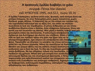 Η Δεσποινίς Σμίλλα διαβάζει το χιόνι συγγρφ.:Πέτερ Χόε (Δανία) εκδ.ΨΥΧΟΓΙΟΣ 1995, σελ.512,  ευρώ 19,16 Η Σμίλλα Γιάσπερσεν, τριάντα επτά ετών, φυσικός, από πατέρα Δανό και μητέρα Εσκιμώα, ζει στην Κοπεγχάγη μόνη, χωρίς οικογένεια, χωρίς δουλειά, χωρίς φίλους. Η διάστασή της με τον κόσμο του πατέρα της, τον ευρωπαϊκό πολιτισμό και τις αξίες του, την κάνει να επιλέγει συνειδητά τη ζωή του περιθωρίου. Ο μόνος άνθρωπος με τον οποίο αισθάνεται δεμένη είναι ο Ησαΐας, ένας εξάχρονος Εσκιμώος, ξένος και αυτός για την κοινωνία της Δανίας. Μια μέρα,ο Ησαΐας πέφτει από μια χιονισμένη στέγη και σκοτώνεται. Η αστυνομία αποφαίνεται ότι πρόκειται για δυστύχημα και κλείνει την υπόθεση. Αλλά η Σμίλλα, που είδε τα ίχνη του παιδιού πάνω στο χιόνι και ξέρει πώς να τα αποκρυπτογραφήσει, έχει λόγους να υποψιάζεται κάτι διαφορετικό: φόνο. Προσπαθεί να εξηγήσει τις υποψίες της στους αστυνομικούς, αλλά δεν της δίνουν σημασία. Μόνη της αγωνίζεται να διαλευκάνει το θάνατο του μικρού φίλου της και κάποια στιγμή διαπιστώνει ότι κινδυνεύει και η δική της ζωή. Το όλο και πυκνότερο μυστήριο, στο οποίο βυθίζεται, θα την οδηγήσει τελικά στη Γροιλανδία, τη χώρα των παιδικών της χρόνων. Μέσα από μια ιστορία που συνδυάζει το αστυνομικό θρίλερ και την επιστημονική φαντασία, ο Πέτερ Χόε παρουσιάζει μια καλειδοσκοπική εικόνα του σύγχρονου κόσμου, από τη σκοπιά ενός ευαίσθητου και ανήσυχου ανθρώπου, διχασμένου ανάμεσα σε διαφορετικές πολιτισμικές παραδόσεις, νοσταλγού της χαμένης αλληλεγγύης των ανθρώπων. 