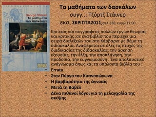 Τα μαθήματα των δασκάλων συγγ..: Τζόρτζ Στάινερ εκσ.  ΣΚΡΙΠΤΑ2011 , σελ.226, ευρώ 17,00 Κριτικός και συγγραφέας πολλών έργων θεωρίας και κριτικής ,σε ένα βιβλίο που περιέχει μια σειρά διαλέξεών του στο Χάρβαρντ με θέμα τη διδασκαλία. Αναφέρεται σε όλες τις πτυχές της διαδικασίας της διδασκαλίας: την άσκηση εξουσίας, την έλξη, την αποπλάνηση, την προδοσία, την ευγνωμοσύνη . Ένα απολαυστικό ανάγνωσμα όπως και τα υπόλοιπα βιβλία του : Errata Στον Πύργο του Κυανοπώγωνα Η βαρβαρότητα της άγνοιας Μετά τη Βαβέλ Δέκα πιθανοί λόγοι για τη μελαγχολία της σκέψης 