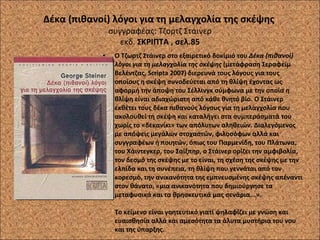 Δέκα (πιθανοί) λόγοι για τη μελαγχολία της σκέψης  συγγραφέας: Τζορτζ Στάινερ εκδ.  ΣΚΡΙΠΤΑ , σελ.85 Ο Τζωρτζ Στάινερ στο εξαιρετικό δοκίμιό του  Δέκα (πιθανοί) λόγοι για τη μελαγχολία της σκέψης  (μετάφραση Σεραφείμ Βελέντζας, Scripta 2007) διερευνά τους λόγους για τους οποίους η σκέψη συνοδεύεται από τη θλίψη έχοντας ως αφορμή την άποψη του Σέλλινγκ σύμφωνα με την οποία η θλίψη είναι αδιαχώριστη από κάθε θνητό βίο. Ο Στάινερ εκθέτει τους δέκα πιθανούς λόγους για τη μελαγχολία που ακολουθεί τη σκέψη και καταλήγει στα συμπεράσματά του χωρίς το «δεκανίκι» των απόλυτων αληθειών. Διαλεγόμενος με απόψεις μεγάλων στοχαστών, φιλοσόφων αλλά και συγγραφέων ή ποιητών, όπως του Παρμενίδη, του Πλάτωνα, του Χάιντεγκερ, του Σαίξπηρ, ο Στάινερ ορίζει την αμφιβολία, τον δεσμό της σκέψης με το είναι, τη σχέση της σκέψης με την ελπίδα και τη συνέπεια, τη θλίψη που γεννάται από τον κορεσμό, την ανικανότητα της εμπνευσμένης σκέψης απέναντι στον θάνατο, «μια ανικανότητα που δημιούργησε τα μεταφυσικά και τα θρησκευτικά μας σενάρια...».  Το κείμενο είναι γοητευτικό γιατί ψηλαφίζει με γνώση και ευαισθησία αλλά και αμεσότητα τα άλυτα μυστήρια του νου και της ύπαρξης.  