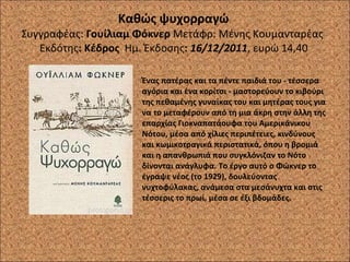 Καθώς ψυχορραγώ  Συγγραφέας:  Γουίλιαμ Φόκνερ   Μετάφρ:   Μένης Κουμανταρέας  Εκδότης : Κέδρος  Ημ. Έκδοσης :   16/12/2011 , ευρώ 14,40  Ένας πατέρας και τα πέντε παιδιά του - τέσσερα αγόρια και ένα κορίτσι - μαστορεύουν το κιβούρι της πεθαμένης γυναίκας του και μητέρας τους για να το μεταφέρουν από τη μια άκρη στην άλλη της επαρχίας Γιοκναπατάουφα του Αμερικάνικου Νότου, μέσα από χίλιες περιπέτειες, κινδύνους και κωμικοτραγικά περιστατικά, όπου η βρομιά και η απανθρωπιά που συγκλόνιζαν το Νότο δίνονται ανάγλυφα. Το έργο αυτό ο Φώκνερ το έγραψε νέος (το 1929), δουλεύοντας νυχτοφύλακας, ανάμεσα στα μεσάνυχτα και στις τέσσερις το πρωί, μέσα σε έξι βδομάδες. 