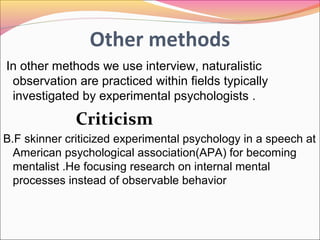 Methodology
 Methodology:-
Experimental
psychologists study human behavior in different
contexts .Human participants are instructed to
perform tasks in an experimental setup and the
measurement of behavior make in liberty
Experimental psychologist use survey
befor,during and after experimental intervention
and observation methods.
 