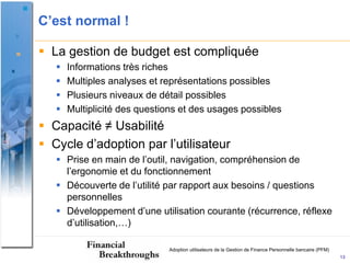 C’est normal !

 La gestion de budget est compliquée
      Informations très riches
      Multiples analyses et représentations possibles
      Plusieurs niveaux de détail possibles
      Multiplicité des questions et des usages possibles
 Capacité ≠ Usabilité
 Cycle d’adoption par l’utilisateur
    Prise en main de l’outil, navigation, compréhension de
     l’ergonomie et du fonctionnement
    Découverte de l’utilité par rapport aux besoins / questions
     personnelles
    Développement d’une utilisation courante (récurrence, réflexe
     d’utilisation,…)

                              Adoption utilisateurs de la Gestion de Finance Personnelle bancaire (PFM)
                                                                                                          13
 