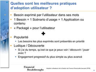 Quelles sont les meilleures pratiques
d’adoption utilisateur ?
 Besoin exprimé par l’utilisateur dans ses mots
 1 Besoin = 1 Scénario d’usage = 1 Application ou
  contenu
 « Packagé » pour l’utilisateur
                          
 Popularité
    Les besoins les plus exprimés sont présentés en priorité
 Ludique / Découverte
    Si j’ai du temps, qu’est ce que je peux voir / découvrir / jouer
     avec ?
    Engagement progressif du plus simple au plus avancé



                              Adoption utilisateurs de la Gestion de Finance Personnelle bancaire (PFM)
                                                                                                          16
 