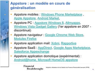 Appstore : un modèle en cours de
généralisation
 Appstore mobiles : Windows Phone Marketplace ,
  Apple Appstore, Android Market,
 Appstore PC : Appstore Windows 8, Allmyapps,
  Windows Vista Gadget Gallery (1er appstore en 2007 -
  discontinué)
 Appstore navigateur : Google Chrome Web Store,
  Modules Firefox
 Appstore application mail: Xobni, Rapportive
 Appstore SaaS : AppDirect, Google Apps Marketplace,
  Salesforce Appexchange
 Appstore application domotique (expérimental) :
  Android@home, Microsoft HomeOS appstore

                       Adoption utilisateurs de la Gestion de Finance Personnelle bancaire (PFM)
                                                                                                   19
 