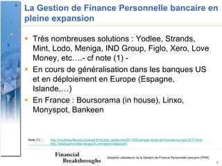 La Gestion de Finance Personnelle bancaire en
pleine expansion

 Très nombreuses solutions : Yodlee, Strands,
  Mint, Lodo, Meniga, IND Group, Figlo, Xero, Love
  Money, etc….- cf note (1) -
 En cours de généralisation dans les banques US
  et en déploiement en Europe (Espagne,
  Islande,…)
 En France : Boursorama (in house), Linxo,
  Monyspot, Bankeen


 Note (1) :   http://nicolasguillaume.typepad.fr/nicolas_guillaume/2011/02/compte-rendu-de-finovate-europe-2011.html
              http://cestpasmonidee.blogspot.com/search/label/pfm



                                                    Adoption utilisateurs de la Gestion de Finance Personnelle bancaire (PFM)
                                                                                                                                2
 
